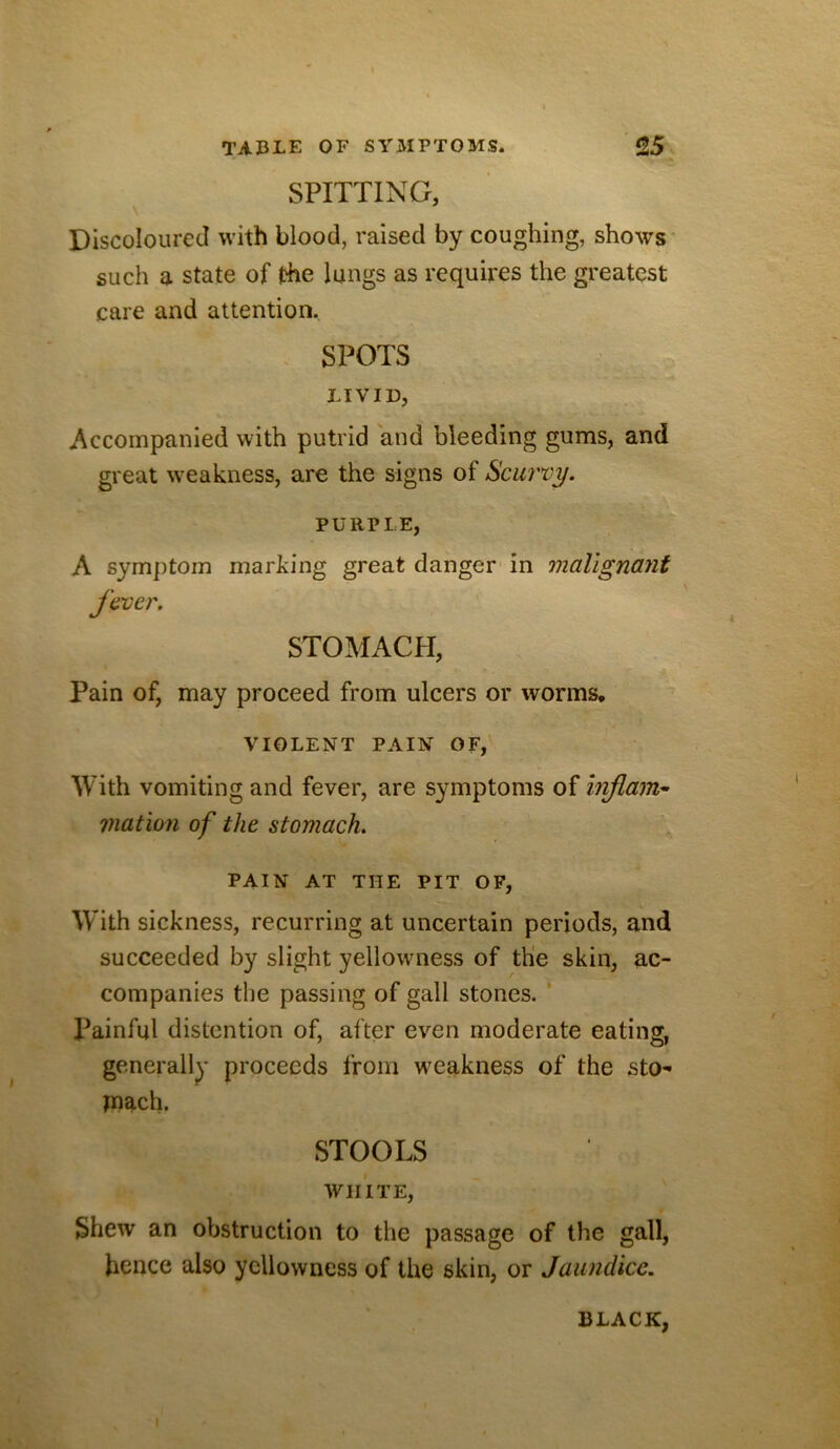 \ TABLE OF SYMPTOMS. 25 SPITTING, \ Discoloured with blood, raised by coughing, shows* such a state of |?he lungs as requires the greatest care and attention. . SPOTS LIVID, Accompanied with putrid and bleeding gums, and great w^eakness, are the signs of Scurvy. PURPLE, A symptom marking great danger’ in malignant fever. STOMACPI, Pain of, may proceed from ulcers or worms, VIOLENT PAIN OF, With vomiting and fever, are symptoms of Injlam^ viation of the stomach. PAIN AT THE PIT OF, With sickness, recurring at uncertain periods, and succeeded by slight yellowmess of the skin, ac- companies the passing of gall stones. ’ l^ainful distention of, after even moderate eating, generally proceeds from weakness of the sto- jnach. STOOLS VVlliTE, Shew an obstruction to the passage of the gall, hence also yellowness of the skin, or Jaundice. BLACK, I