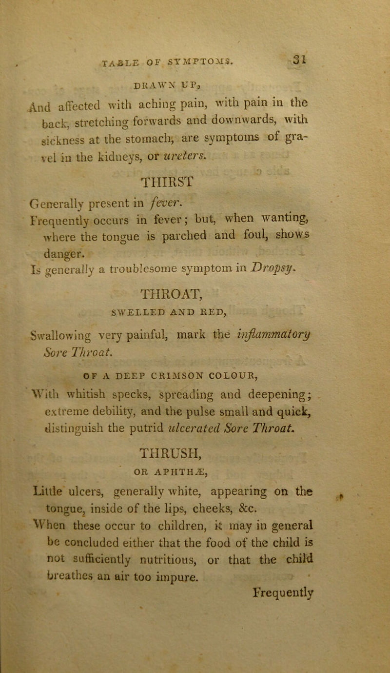 DRAWN UP, And effected with aching pain, ■with pain in the back, stretching forwards and downwards, with sickness at the stomach; are symptoms of gra- vel in the kidneys, or ureters. , THIRST Generally present in fever. Frequently occurs in fever; but, w^hen wanting, where the tongue is parched and foul, shows danger. Is generally a troublesome symptom in Dropsy. THROAT, SW'ELLED AND RED, Swallowing very painful, mark the injlammaiory Sore Throat. OF A DEEP CRIMSON COLOUR, With whitish specks, spreading and deepening; , extreme debility, and the pulse small and quick, distinguish the putrid ulcerated Sore Throat. THRUSFI, OR APHTHyE, Little' ulcers, generally white, appearing on the tongue^ inside of the lips, cheeks, &c. ^V hen these occur to children, k may in general be concluded either that the food of the child is not sufficiently nutritious, or that the child breathes an air too impure. Frequently