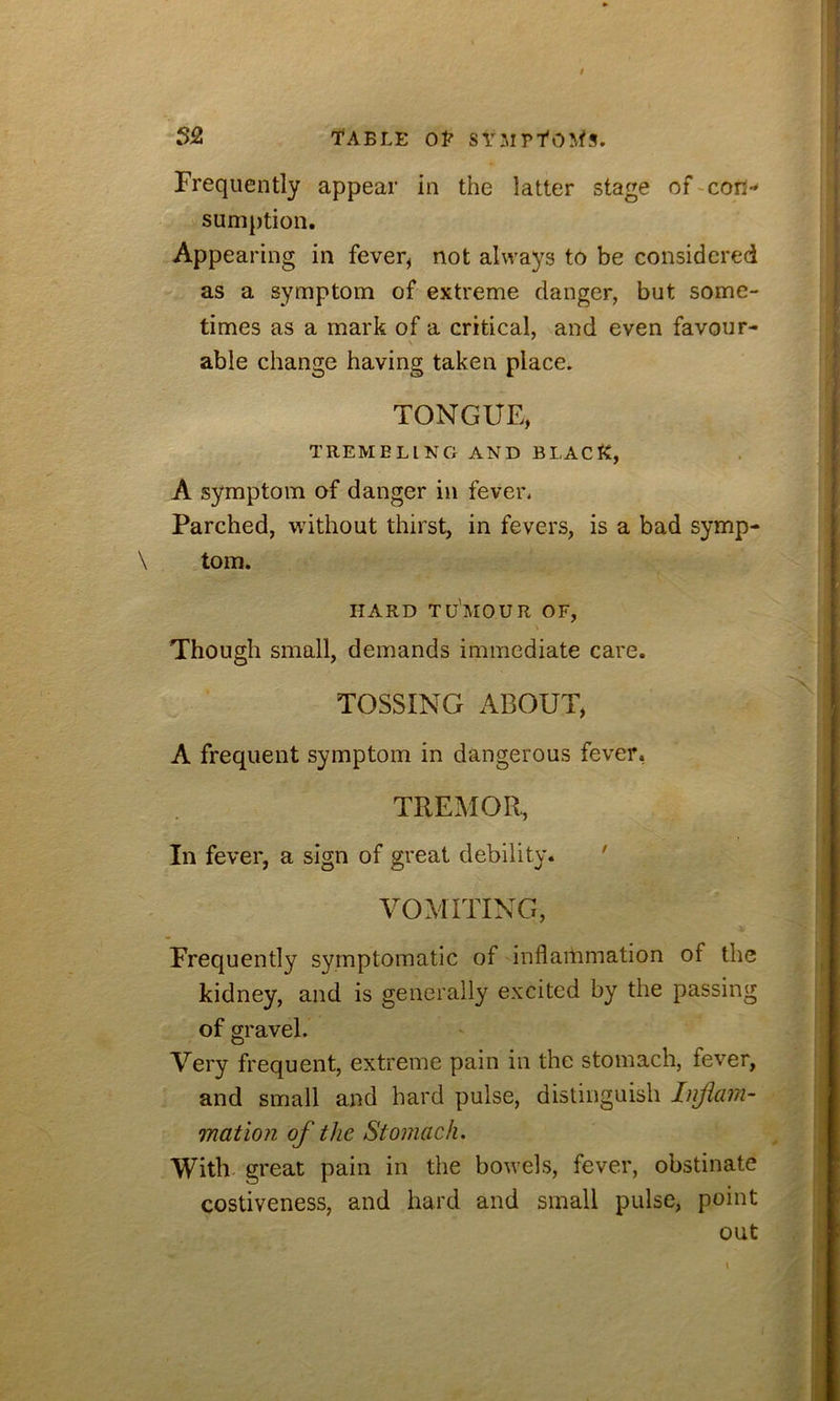 Frequently appear in the latter stage of-con- sumption. Appearing in fever, not always to be considered as a symptom of extreme danger, but some- times as a mark of a critical, and even favour- V able change having taken place. TONGUE, TREMBLING AND BLACK, A symptom of danger in fever. Parched, without thirst, in fevers, is a bad symp- tom. HARD TU'mOUR OF, Though small, demands immediate care. TOSSING x\BOUT, A frequent symptom in dangerous fever, TREMOR, In fever, a sign of great debility. ' VOMITING, Frequently symptomatic of inflammation of the kidney, and is generally excited by the passing of gravel. Very frequent, extreme pain in the stomach, fever, and small and hard pulse, distinguish Injicmi- mation of the Stomach. With- great pain in the bowels, fever, obstinate costiveness, and hard and small pulse, point out
