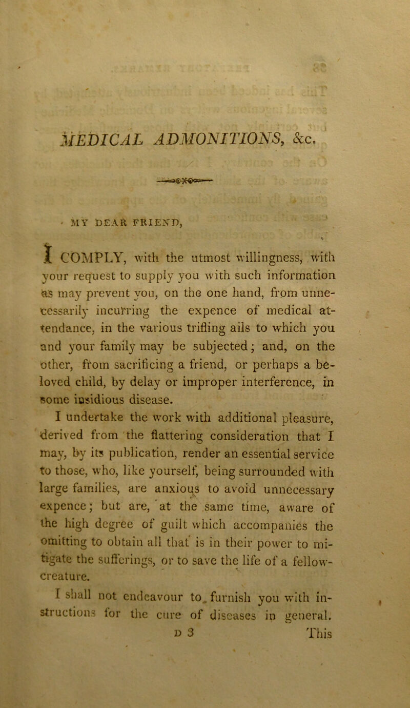 MEDICAL ADMONITIONS, See. ' ■ MY DEAR FRIEND, K I COMPLY, with the utmost willingness, with your request to supply you with such information as may prevent you, on the one hand, from unne- cessaril}' incui'ring the expence of medical at- tendance, in the various trifling ails to which yon and your family may be subjected; and, on the other, from sacrificing a friend, or perhaps a be- \ loved child, by delay or improper interference, in some insidious disease. I undertake the W'ork with additional pleasure, derived from 'the flattering consideration that I may, by its publication, render an essential service to those, who, like yourself, being surrounded with large families, are anxious to avoid unnecessary expence; but are,‘at the .same time, aw^are of the high degree of guilt which accompanies the omitting to obtain all that is in their power to mi- tigate the sufferings, or to save the life of a fellow- creature. I shall not endeavour to. furnish you wdth in- structions for tlie cure of diseases in general. D 3 ' This