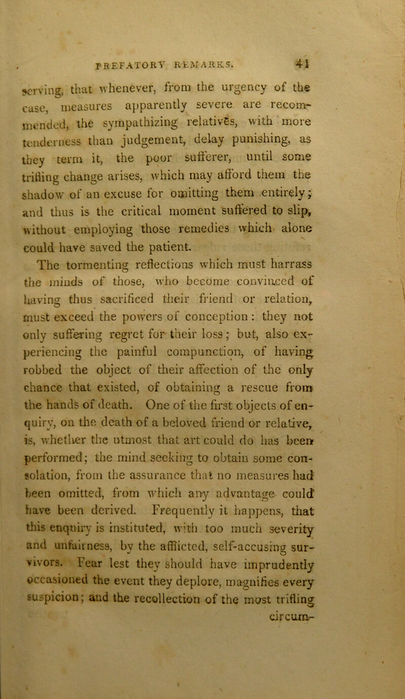 !*crving, that whenever, from the urgency of the case, measures apparently severe, are recom- mended, the sympathizing relatives, with ‘ more tenderness than judgement, delay punishing, as they term it, the poor sufferer, until some trifling change arises, which may afford them the shadow of an excuse for omitting them entirely; and thus is the critical moment suffered to slip, without employing those remedies which- alone could have saved the patient. The tormenting reflections which must harrass the minds of those, who become convimeed of having thus sacrificed their friend or relation, must exceed the powers of conception: they not only suffering regret for their loss; but, also ex- periencing the painful compunction, of having robbed the object of their affection of the only chance that existed, of obtaining a rescue from the hands of death. One of the first objects of en- quiry, on the death of a beloved friend or relative, is, whetlier the utmost that art could do has been performed; the mind seeking to obtain some con- solation, from the assurance that no measures had been omitted, from which any advantage could have been derived. Frequently it happens, that this enquiry is instituted, with too much severity and unfairness, bv the afflicted, self-accusing sur- vivors. Fear lest they should have imprudently occasioned the event they deplore, magnifies every suspicion; and the recollection of the most trifling circunv-