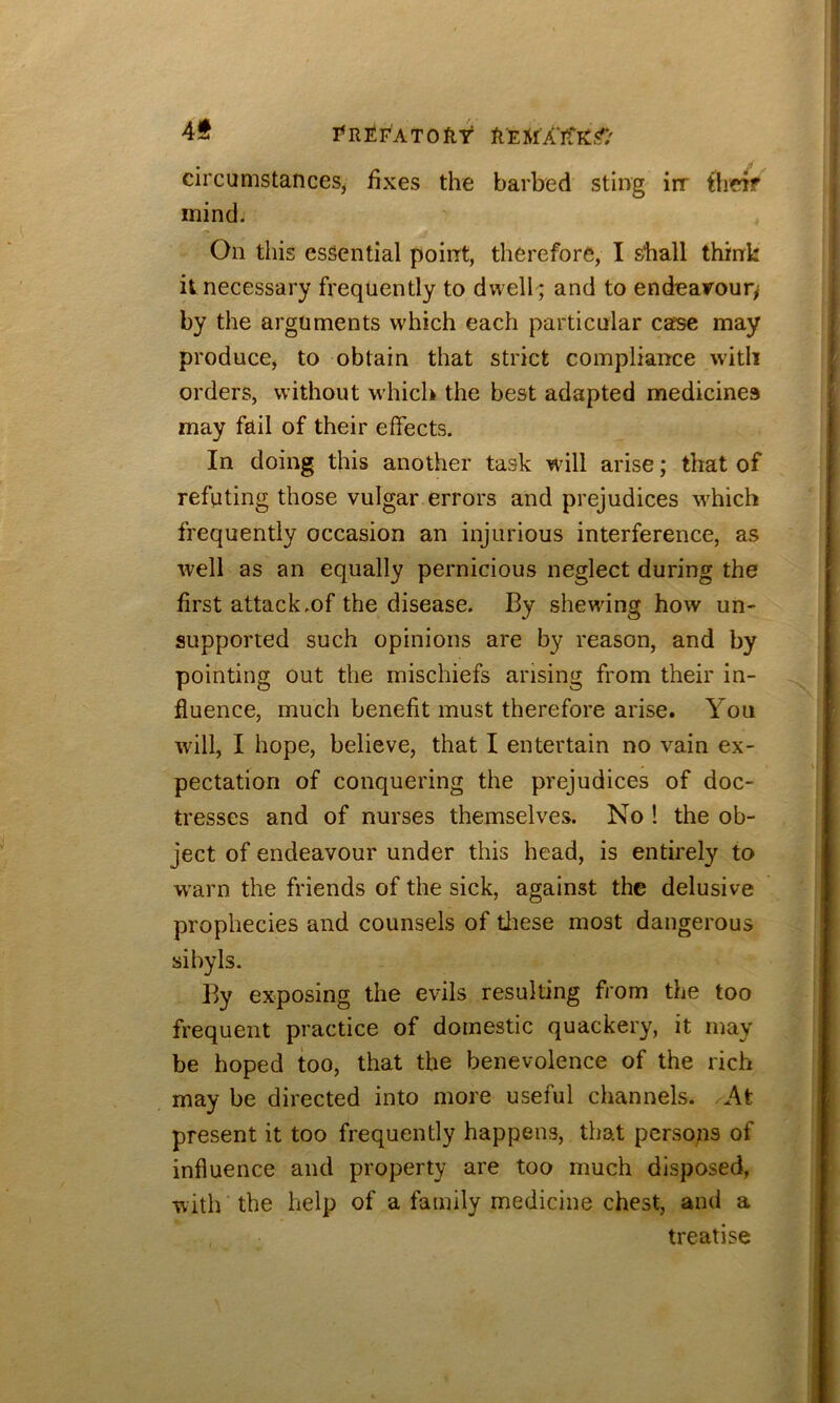 rnfiFATOflt circumstances, fixes the barbed sting irr theif mind. On this essential point, therefore, I shall think it necessary frequently to dwell ; and to endeairoury by the arguments which each particular case may produce, to obtain that strict compliance with orders, without which the best adapted medicines may fail of their effects. In doing this another task will arise; that of refuting those vulgar errors and prejudices which frequently occasion an injurious interference, as well as an equally pernicious neglect during the first attack.of the disease. By shewing how un- supported such opinions are by reason, and by pointing out the mischiefs arising from their in- fluence, much benefit must therefore arise. You will, I hope, believe, that I entertain no vain ex- pectation of conquering the prejudices of doc- tresses and of nurses themselves. No ! the ob- ject of endeavour under this head, is entirely to warn the friends of the sick, against the delusive prophecies and counsels of tliese most dangerous sibyls. By exposing the evils resulting from the too frequent practice of domestic quackery, it may be hoped too, that the benevolence of the rich may be directed into more useful channels. At present it too frequently happens, that pcrsops of influence and property are too much disposed, with the help of a family medicine chest, and a treatise