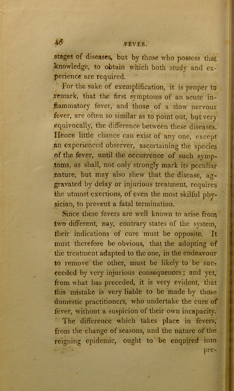 stages of diseases, but by those who possess that fknowledge, to obtain which both study and ex- penence are required. For the sake of exemplification, it is proper to Temark, that the first symptoms of an acute in- flammatory fever, and those of a slow nervous fever, are often so similar as to point out, but very ^equivocally, the difference between these diseases. Hence little chance can exist of any one, except an experienced observer, ascertaining the species of the fever, until the occurrence of such symp^ forns, as shall, not only strongly mark its peculiar nature, but may also shew that the disease, ag- gravated by delay or injurious'treatment, requires the utmost exertions, of even the most skilful phy- sician, to prevent a fatal termination. Since these fevers are w^ell known to arise from two different, nay, contrary states of the system, their indications of cure must be opposite. It must therefore be obvious, that the adopting of the treatment adapted to the one, in the endeavour to remove the other, must be likely to be sue-? ceeded by very injurious consequences; and j^et, from what has preceded, it is very evident, that this mistake is very liablfe to be made by those domestic practitioners, who undertake the cure of fever, without a suspicion of their own incapacity. The difference which takes place in fevers, 1 from the change of seasons, and the nature of the reigning epidemic, ought to be enquired into - pre-