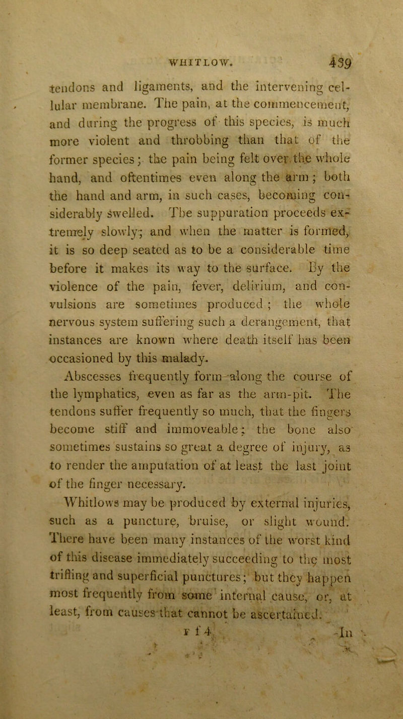 tendons and ligaments, and the Intervening cel- lular membrane. The pain, at the commencement, and during the progress of this species, is much more violent and throbbing than that of the former species; the pain being felt over the whole hand, and oftentimes even along the arm ; both the hand and arm, in such cases, becoming con- siderably Swelled. The suppuration proceeds ex- tremely slowly-; and when the matter is formed, it is so deep seated as to be a considerable time before it makes its way to the surface. By the violence of the pain, fever, delirium, and con- vulsions are sometimes produced ; tlie wliole nervous system suftering such a derangement, that instances are known where death itself has been occasioned by this malady. Abscesses frequently form along the course of the lymphatics, even as far as the arm-pit. The tendons sutler frequently so much, that the fingers become stiff and immoveable; the bone also sometimes sustains so great a degree of injury, as to render the amputation of at least the last joint of the finger necessary. > Whitlows may be produced by external injuries, such as a puncture, bruise, or slight wound. There have been many instances of llie worst kind of this disease immediately succeeding to thp most trifling and superficial punctures; but they happen most frequently from some internal cause, or, at least, from causcs that cannot be ascertained. V f 4 Til