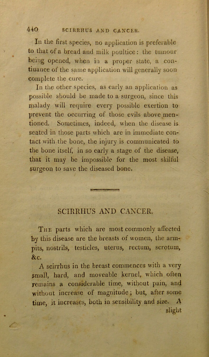 Ill the first species, no application is preferable to that of a bread and milk poultice : the tumour being opened, when in a proper state, a con- tiuance of the same application will generally soon complete the cure. In the other species, as early an application as possible should be made to a surgeon, since this malady will require every possible exertion to prevent the occurring of those evils above men- tioned. Sometimes, indeed, when the disease is seated in those parts which are in immediate con- tact with .the bone, the injury is communicated to the bone itself, in so early a stage of the disease, that it may be impossible for the most skilful surgeon to save the diseased bone, SCIRRHUS AND CANCER. The parts which are most commonly affected by this disease are the breasts of women, the arm- pits, nostrils, testicles, uterus, rectum, scrotum, &c. A scirrhus in the breast commences with a very gmall, hard, and moveable jcernel, which often remains a considerable time, without pain, and wdthout increase of magnitude; but, after some time, it increases, both in sensibility and size. A' slight