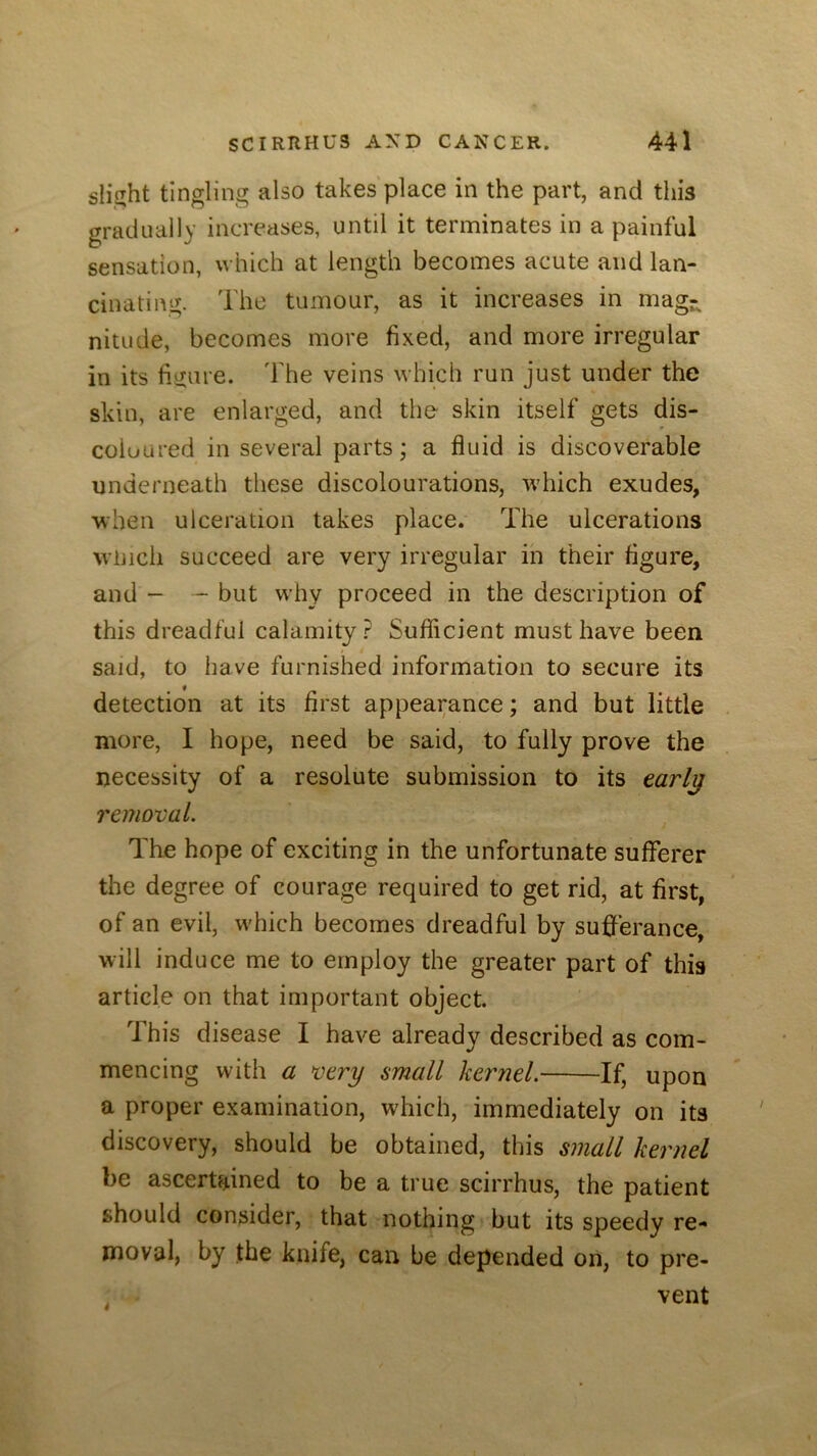 slight tingling also takes place in the part, and this gradually increases, until it terminates in a painful sensation, which at length becomes acute and lan- cinating. The tumour, as it increases in mag- nitude, becomes more fixed, and more irregular in its figure. The veins which run just under the skin, are enlarged, and the skin itself gets dis- coloured in several parts; a fluid is discoverable underneath these discolourations, which exudes, when ulceration takes place. The ulcerations Winch succeed are very irregular in their figure, and - - but why proceed in the description of this dreadful calamity ? Sufficient must have been said, to have furnished information to secure its detection at its first appearance; and but little more, I hope, need be said, to fully prove the necessity of a resolute submission to its tarl^ removal. The hope of exciting in the unfortunate sufferer the degree of courage required to get rid, at first, of an evil, which becomes dreadful by sufferance, will induce me to employ the greater part of this article on that important object. This disease I have already described as com- mencing with a very small kernel. If, upon a proper examination, which, immediately on its discovery, should be obtained, this small kernel be ascertained to be a true scirrhus, the patient should consider, that nothing but its speedy re- moval, by the knife, can be depended on, to pre- vent