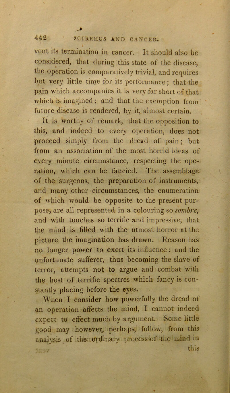 vent its termination in cancer. It should also be considered, that during this state of the disease, the operation is comparatively trivial, and requires but very little time for its performance; that the pain which accompanies it is very far short of that which is imagined ; and that the exemption from ' future disease is rendered, by it, almost certain. It is worthy of remark, that the opposition to this, and ind'Ced to every operation, does not proceed simply from the dread of pain; but from an association of the most horrid ideas of every minute circumstance, respecting the ope- ration, which can be fancied. ' The assemblage of the surgeons, the preparation of instruments, and many other circumstances, the enumeration of which wmuld be opposite to the present pur- pose, are all represented in a colouring so sombre, and with touches so terrific and impressive, that the mind is filled with the utmost horror at the picture the imagination has drawn. Reason has no longer power to exert its influence: and the unfortunate sufferer, thus becoming the slave of terror, attempts not to argue and combat with the host of terrific spectres which fancy is con- stantly placing before the eyes. When I consider how powerfully the dread of an operation affects the mind, I cannot indeed expect to effect much by argument. Some little good may however, perhaps, follow, from this analysis of the: Ordinary process of the mind in this
