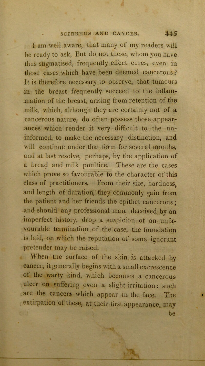 I am 'well aware, that many of my readers will be ready to ask, But do not these, whom you have, thus stigmatised, frequently effect cures, even in those cases which have been deemed cancerous ? It is therefore necessary to observe, that tumours in the breast frequently succeed to the inflam- mation of the breast, arising from retention of the milk, which, although they are certainly not of a cancerous nature, do often possess those appear- ances which render it very difficult to the un- informed, to make the necessary distinction, and will continue under that form for several months, and at last resolve, perhaps, by the application of a bread and milk poultice. These are the cases which prove so favourable to the character of this class of practitioners. From their size, hardness, and length of duration, they commonly gain from the patient and her friends the epithet cancerous; and should any professional man, deceived by an imperfect history, drop a suspicion of an- unfa- vourable termination of the case, the foundation is laid, on which the reputation of some ignorant pretender may be raised. When the surface of the skin, is attacked by cancer, it generally begins with a small excrescence of the warty kind, which becomes a cancerous ulcer on suffering even a slight irritation: such are the cancers which appear in the face. The extirpation of these, at their first appearance, may be > I t