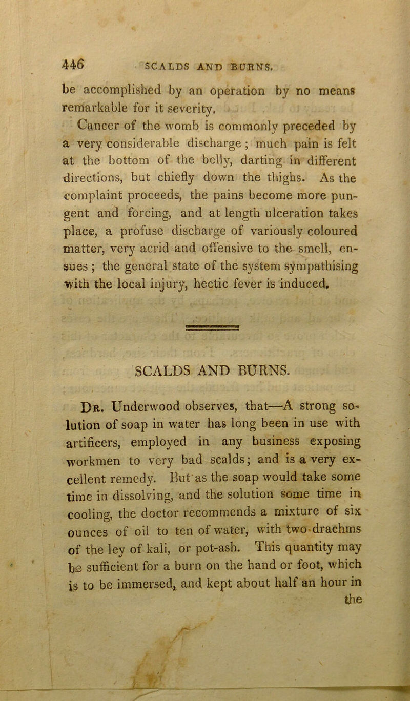 be accomplished by an operation by no means remarkable for it severity. Cancer of the womb is commonly preceded by a very considerable discharge ; much pain is felt at the bottom of the belly, darting in different directions, but chiefly down the thighs. As the complaint proceeds, the pains become more pun- gent and forcing, and at length ulceration takes place, a profuse discharge of variously coloured matter, very acrid and offensive to the smell, en- sues ; the general state of the system sympathising with the local injury, hectic fever is induced. SCALDS AND BURNS. Dr. Underw'ood observes, that—A strong so- lution of soap in water has long been in use with artificers, employed in any business exposing workmen to very bad scalds; and is a very ex- cellent remedy. But as the soap would take some time in dissolving, and the solution some time in cooling, the doctor recommends a mixture of six ounces of oil to ten of water, with two-drachms of the ley of kali, or pot-ash. This quantity may bs sufficient for a burn on the hand or foot, which is to be immersed, and kept about half an hour in