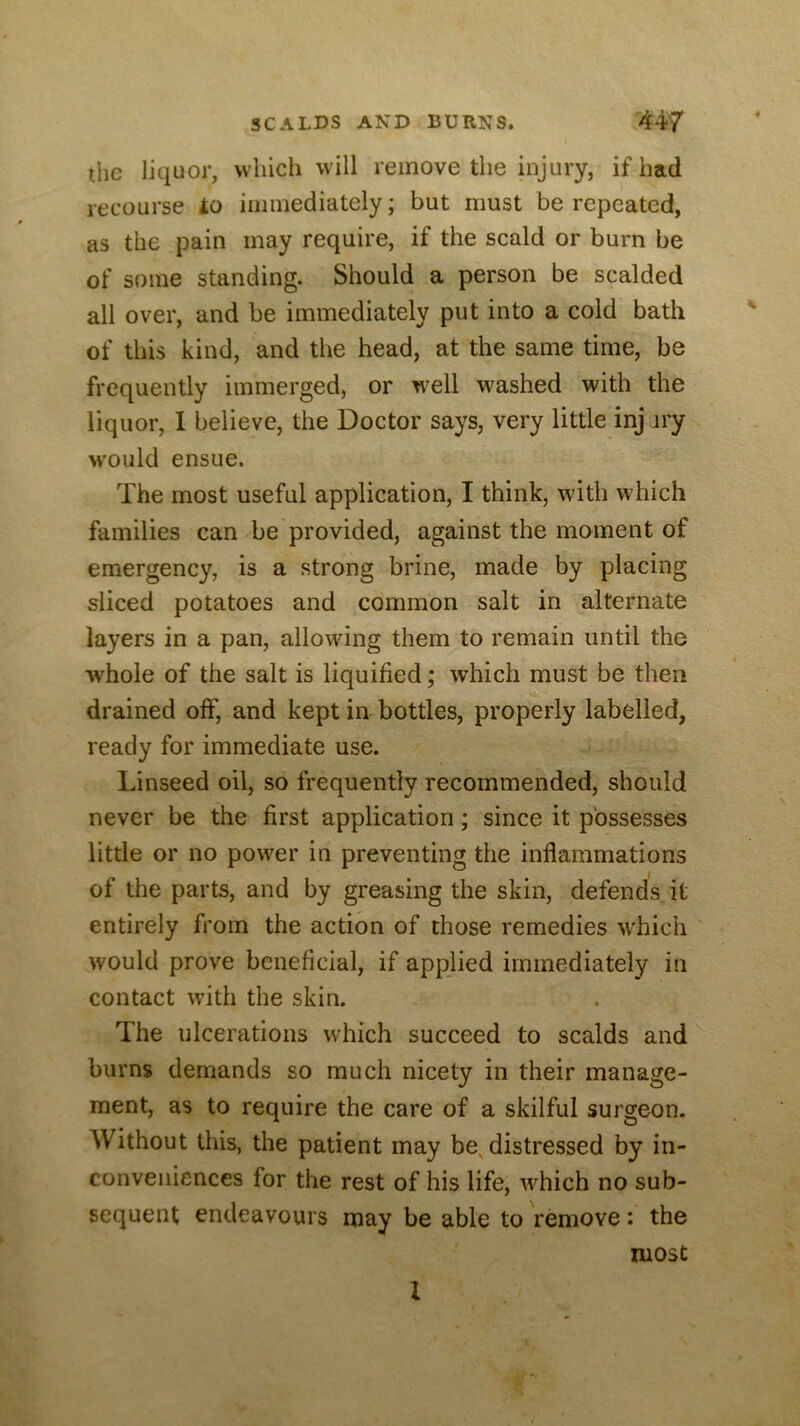 the liquor, which will remove the injury, if had recourse io immediately; but must be repeated, as the pain may require, if the scald or burn be of some standing. Should a person be scalded all over, and be immediately put into a cold bath of this kind, and the head, at the same time, be frequently immerged, or well washed with the liquor, 1 believe, the Doctor says, very little inj jry w'ould ensue. The most useful application, I think, with which families can be provided, against the moment of emergency, is a strong brine, made by placing sliced potatoes and common salt in alternate layers in a pan, allowing them to remain until the whole of the salt is liquified; which must be then drained off, and kept in bottles, properly labelled, ready for immediate use. Linseed oil, so frequently recommended, should never be the first application; since it possesses little or no power in preventing the inflammations of the parts, and by greasing the skin, defends it entirely from the action of those remedies which would prove beneficial, if applied immediately in contact with the skin. The ulcerations which succeed to scalds and burns demands so much nicety in their manage- ment, as to require the care of a skilful surgeon. Without this, the patient may be, distressed by in- conveniences for the rest of his life, which no sub- sequent endeavours may be able to remove: the most I