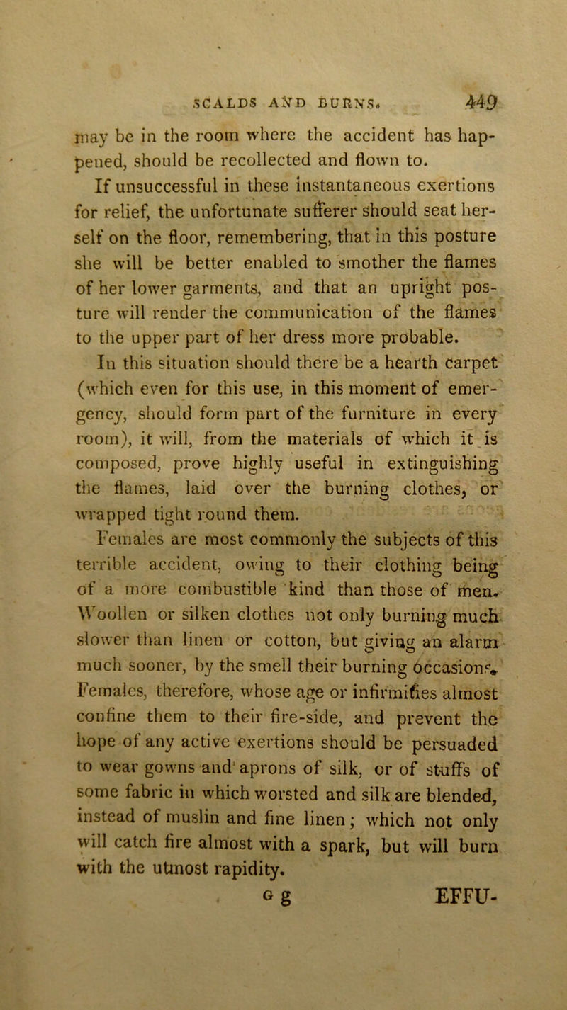 may be in the room where the accident has hap- pened, should be recollected and flown to. If unsuccessful in these instantaneous exertions for relief, the unfortunate sufferer should seat her- self on the floor, remembering, that in this posture she will be better enabled to smother the flames of her lower garments, and that an upright pos- ture will render the communication of the flames to the upper part of her dress more probable. In this situation should there be a hearth carpet (which even for this use, in this moment of emer- gency, should form part of the furniture in every room), it will, from the materials of which it Js composed, prove highly useful in extinguishing the flames, laid over the burning clothes, or wrapped tight round them. Females are most commonly the subjects of this terrible accident, owing to their clothing being of a more combustible kind than those of men* Woollen or silken clothes not only burning much slower than linen or cotton, but giving an alarm much sooner, by the smell their burning Occasions.. Females, therefore, whose age or infirmifies almost confine them to their fire-side, and prevent the hope of any active exertions should be persuaded to wear gowns and‘ aprons of silk, or of stuffs of some fabric in which worsted and silk are blended, instead of muslin and fine linen; which not only will catch fire almost with a spark, but will burn with the utmost rapidity. EFFU-