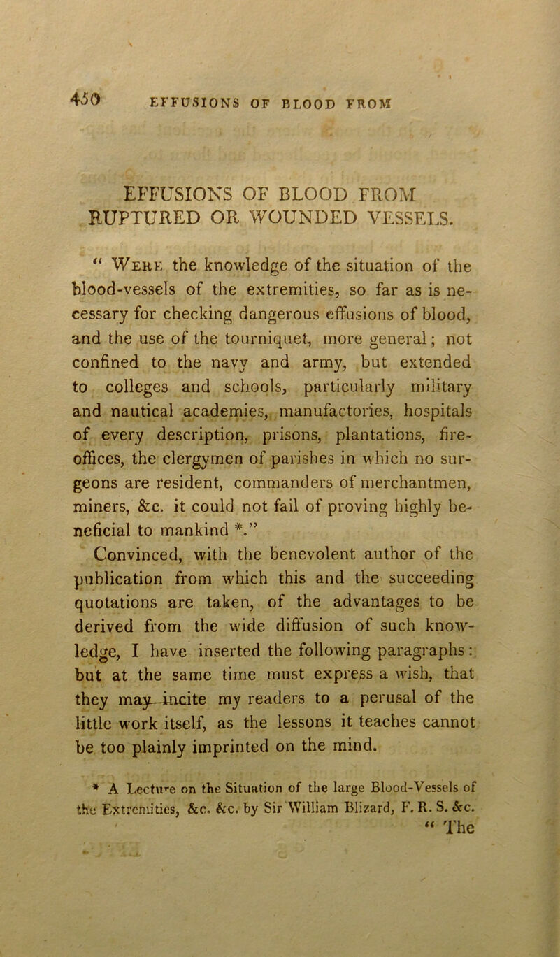 4>50 EFFUSIONS OF BLOOD FROM RUPTURED OR WOUNDED VESSELS. Were the knowledge of the situation of the blood-vessels of the extremities, so far as is ne- cessary for checking dangerous effusions of blood, and the use of the tourniquet, more general; not confined to the navy and army, but extended to colleges and schools, particularly military and nautical academies, manufactories, hospitals of every description, prisons, plantations, fire- offices, the clergymen of parishes in which no sur- geons are resident, commanders of merchantmen, miners, &c. it could not fail of proving highly be- neficial to mankind Convinced, with the benevolent author of the publication from which this and the succeeding quotations are taken, of the advantages to be derived from the wide difiusion of such know- ledge, I have inserted the following paragraphs : but at the same time must express a wish, that they may—incite my readers to a perusal of the little work itself, as the lessons it teaches cannot be too plainly imprinted on the mind. * A Lecture on the Situation of the large Blood-Vessels of the Extremities, &c. kc. by Sir William Blizard, R. S. &c. The