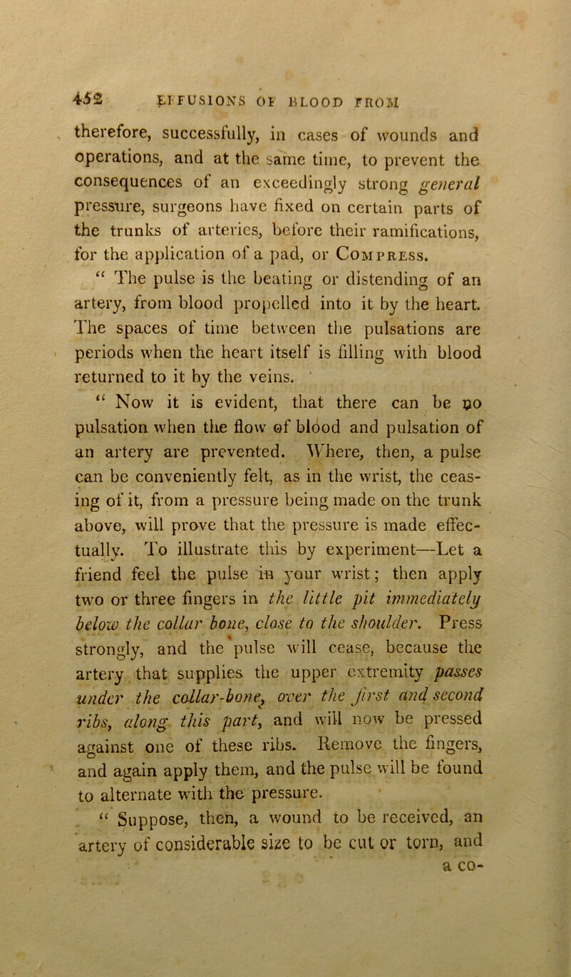 therefore, successfully, in cases of wounds and operations, and at the same time, to prevent the consequences of an exceedingly strong general pressure, surgeons have fixed on certain parts of the trunks of arteries, before their ramifications, for the application of a pad, or Compress. “ The pulse is the beating or distending of an artery, from blood propelled into it by the heart. The spaces of time between the pulsations are periods when the heart itself is filling with blood returned to it by the veins. ’ “ Now it is evident, that there can be ©o pulsation when the flow of blood and pulsation of an artery are prevented. Where, then, a pulse can be conveniently felt, as in the wrist, the ceas- ing of it, from a pressure being made on the trunk above, will prove that the pressure is made eflec- tually. To illustrate this by experiment—Let a friend feel the pulse in your wrist; then apply two or three fingers in the little pit immediately below the collar bone, close to the shoulder. Press strongly, and the pulse will cease, because the artery that supplies the upper extremity passes under the collar-bone, over the first and second ribs, along this part, and will now be pressed against one of these ribs. Remove the fingers, and again apply them, and the pulse will be found to alternate with the pressure. “ Suppose, then, a wound to be received, an artery of considerable size to be cut or torn, and a CO-