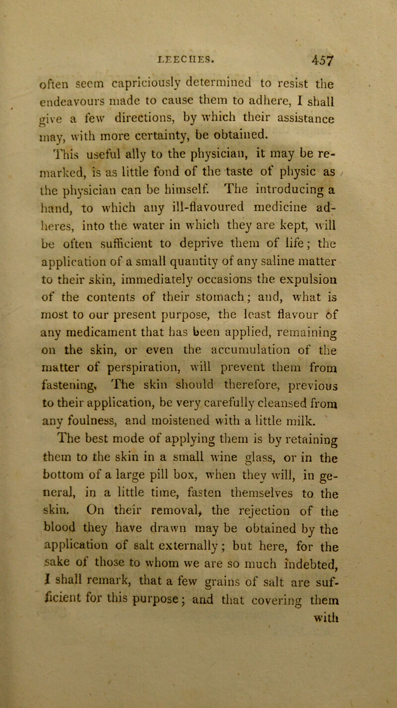 often seem capriciously determined to resist the endeavours made to cause them to adhere, I shall jrive a few directions, by which their assistance may, with more certainty, be obtained. This useful ally to the physician, it may be re- marked, is as little fond of the taste of physic as the phj’sician can be himself. The introducing a hand, to which any ill-flavoured medicine ad^ heres, into the water in which they are kept, will be often sufficient to deprive them of life; the application of a small quantity of any saline matter to their skin, immediately occasions the expulsion of the contents of their stomach; and, w'hat is most to our present purpose, the least flavour of any medicament that has been applied, remaining on the skin, or even the accumulation of the matter of perspiration, will prevent them from fastening, The skin should therefore, previous to their application, be very carefully cleansed from any foulness, and moistened with a little milk. The best mode of applying them is by retaining them to the skin in a small wine glass, or in the bottom of a large pill box, w'hen they will, in ge- neral, in a little time, fasten themselves to the skin. On their removal^ the rejection of the blood they have drawn may be obtained by the application of salt externally; but here, for the sake of those to whom we are so much indebted, I shall remark, that a few grains of salt are suf- ficient for this purpose; and that covering them with