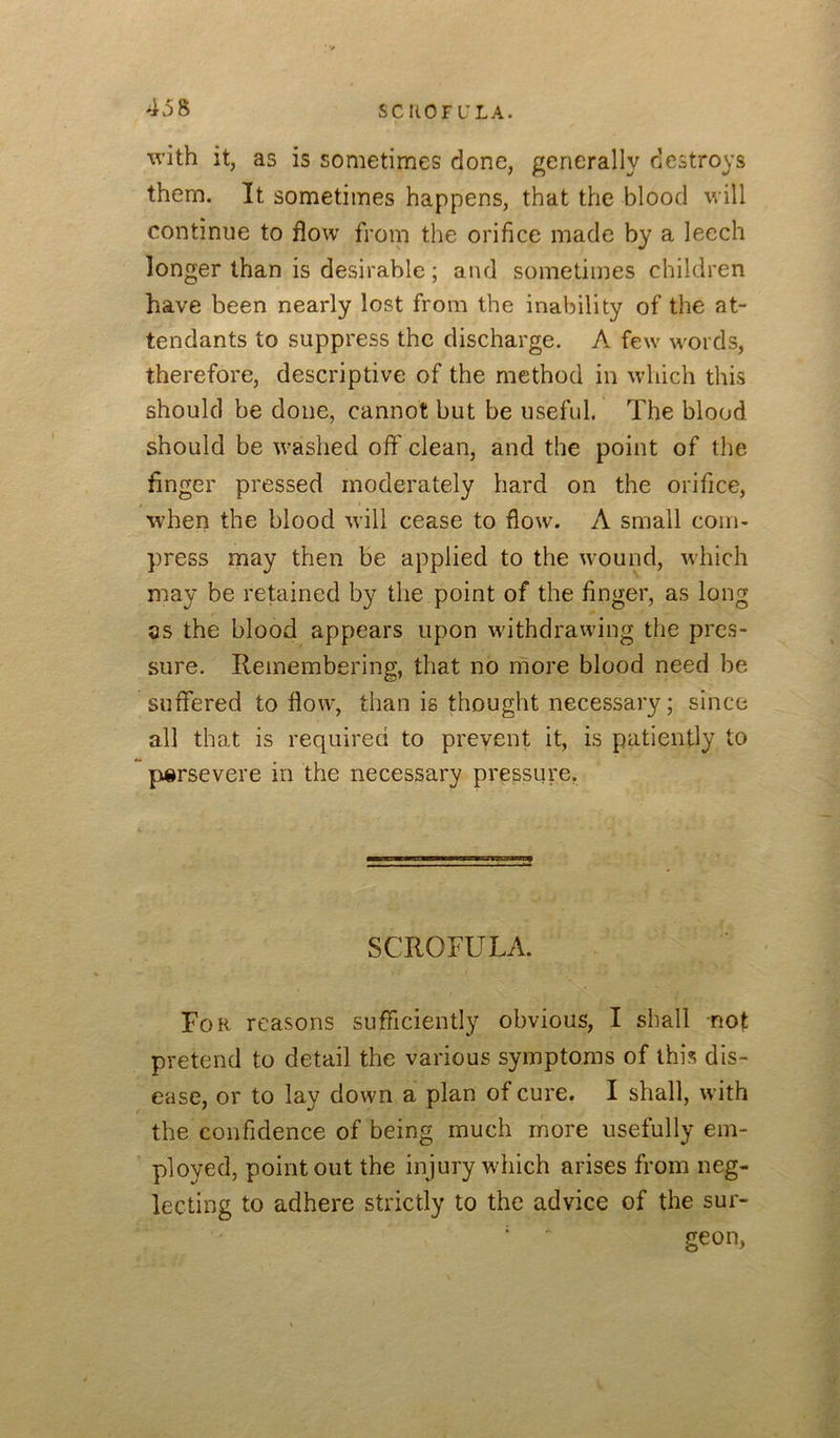 with it, as is sometimes done, generally destroys them. It sometimes happens, that the blood will continue to flow from the orifice made by a leech longer than is desirable; and sometimes children have been nearly lost from the inability of the at- tendants to suppress the discharge. A few words, therefore, descriptive of the method in which this should be done, cannot but be useful. The blood should be washed off' clean, and the point of the finger pressed moderately hard on the orifice, when the blood will cease to flow. A small com- press may then be applied to the wound, which may be retained by the point of the finger, as long as the blood appears upon withdrawing the pres- sure. Remembering, that no more blood need be suffered to flow, than is thought necessary; since all that is required to prevent it, is patiently to persevere in the necessary pressure. SCROFULA. For reasons sufficiently obvious, I shall not pretend to detail the various symptoms of this dis- ease, or to lay down a plan of cure. I shall, with the confidence of being much more usefully em- ployed, point out the injury which arises from neg- lecting to adhere strictly to the advice of the sur- ' geon,