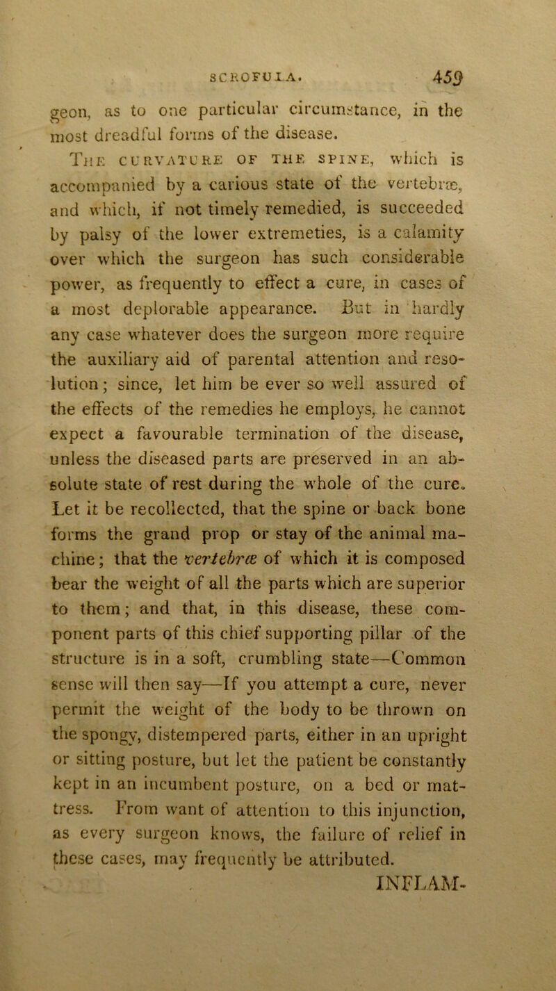 SCKOFUI-A. 45<> geon, as to one particular circumstance, in the most dreadful forms of the disease. The curvature of the spine, which is accompanied by a carious state ot the vertebrm, and which, if not timely remedied, is succeeded by palsy of the lower extremeties, is a calamity over which the surgeon has such considerable power, as frequently to etfect a cure, in cases of a most deplorable appearance. But in hardly any case whatever does the surgeon more require the auxiliary aid of parental attention and reso- lution ; since, let him be ever so well assured of the effects of the remedies he employs, he cannot expect a favourable termination of the disease, unless the diseased parts are preserved in an ah- solute state of rest during the w'hole of the cure. Let it be recollected, that the spine or back hone forms the grand prop or stay of the animal ma- chine ; that the xtritbrce, of which it is composed bear the weight of all the parts which are superior to them; and that, in this disease, these com- ponent parts of this chief supporting pillar of the structure is in a soft, crumbling state—Common sense will then say—If you attempt a cure, never permit the weight of the body to be throwm on the spongy, distempered pfarts, either in an upright or sitting posture, hut let the patient be constantly kept in an incumbent posture, on a bed or mat- tress. From want of attention to this injunction, as every surgeon knows, the failure of relief in these cases, may frecpicntiy he attributed. INFLAM-