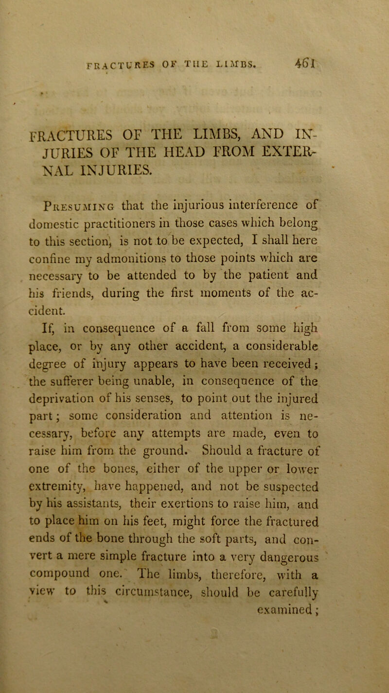 FRACTURES OF THE LIMBS, AND IN- JURIES OF THE HEAD FROM EXTER- NAL INJURIES. Presuming that the injurious interference of domestic practitioners in those cases which belong to this section', is not to be expected, I shall here confine my admonitions to those points wdiich are necessary to be attended to by the patient and his friends, during the first moments of the ac- cident. If, in consequence of a fall from some high place, or by any other accident, a considerable degree of injury appears to have been received; the sufferer being unable, in consequence of the deprivation of his senses, to point out the injured part; some consideration and attention is ne- cessary, before any attempts are made, even to raise him from the ground. Should a fracture of one of the bones, either of the upper or lower extremity, have happened, and not be suspected by his assistants, their exertions to raise him, and to place him on his feet, might force the fractured ends of the bone through the soft parts, and con- vert a mere simple fracture into a very dangerous compound one. The limbs, therefore, with a view’ to this circumstance, should be carefully examined;