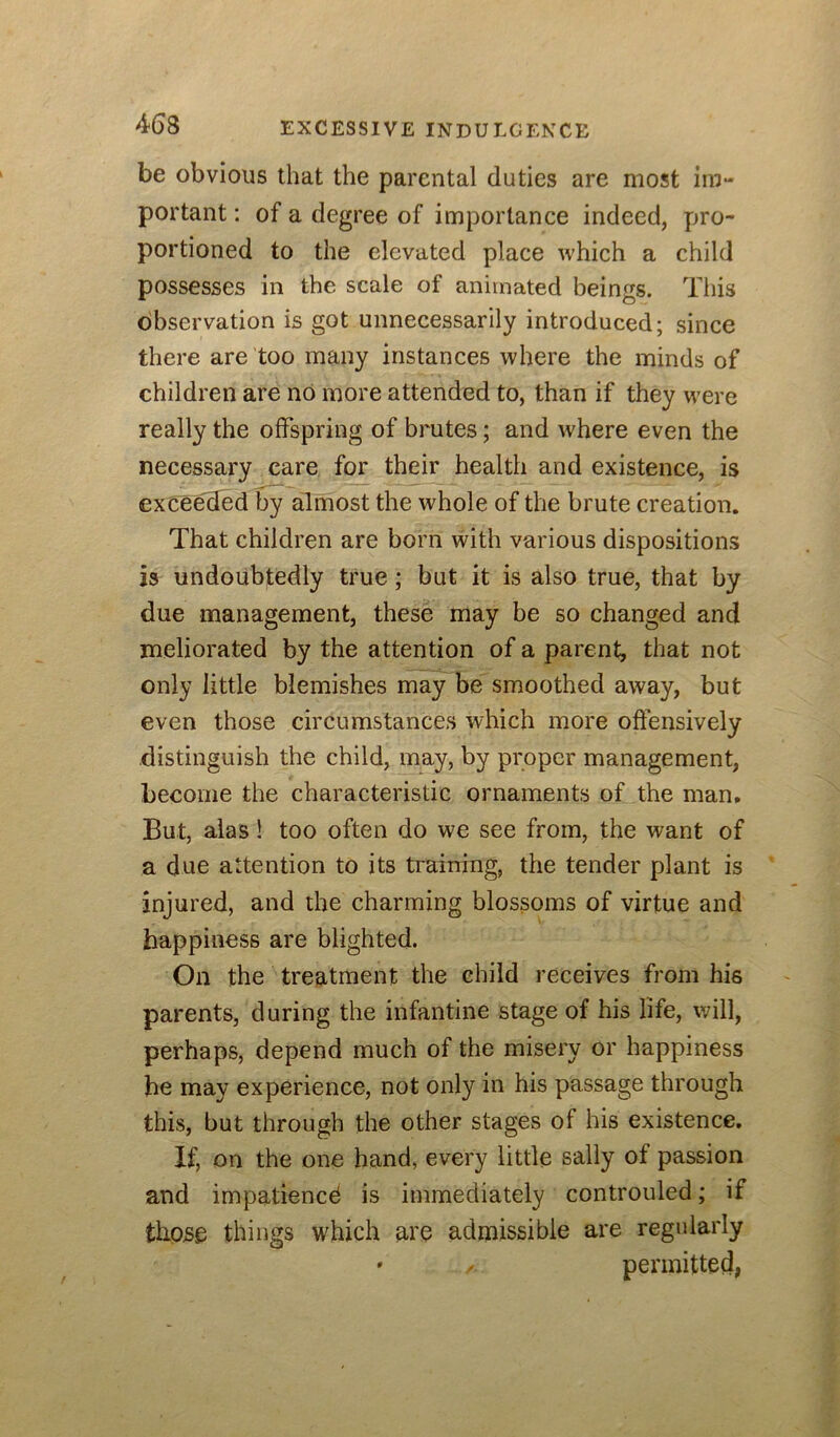 be obvious that the parental duties are most iin- portant; of a degree of importance indeed, pro- portioned to the elevated place which a child possesses in the scale of animated beings. This dbservation is got unnecessarily introduced; since there are too many instances where the minds of children are no more attended to, than if they w’ere really the offspring of brutes; and where even the necessary care for their health and existence, is exceelJed by almost the whole of the brute creation. That children are born with various dispositions 25 undoubtedly true; but it is also true, that by due management, these may be so changed and meliorated by the attention of a parent, that not only little blemishes may be smoothed away, but even those circumstances which more offensively distinguish the child, may, by proper management, become the characteristic ornaments of the man. But, alas! too often do we see from, the want of a due attention to its training, the tender plant is injured, and the charming blossoms of virtue and happiness are blighted. On the treatment the child receives from his parents, during the infantine stage of his life, will, perhaps, depend much of the misery or happiness he may experience, not only in his passage through this, but through the other stages of his existence. If, on the one hand, every little sally of passion and impatience is immediately controuled; if those things which are admissible are regularly » permitted,