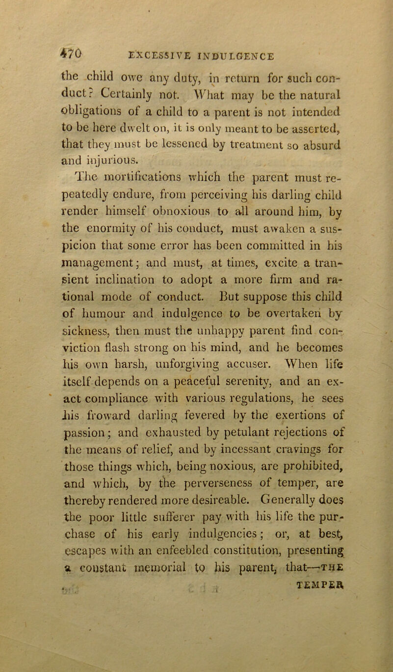 the child owe any duty, in return for such con- duct r Certainly not. What may be the natural obligations of a child to a parent is not intended to be here dwelt on, it is only meant to be asserted, that they must be lessened by treatment so absurd and injurious. The mortifications which the parent must re- peatedly endure, from perceiving his darling child render himself obnoxious to all around him, by the enormity of his conduct, must awaken a sus- picion that some error has been committed in his management; and must, at times, excite a tran- sient inclination to adopt a more firm and ra- tional mode of conduct. But suppose this child of humour and indulgence to be overtaken by' sickness, then must the unhappy parent find con- viction flash strong on his mind, and he becomes his own harsh, unforgiving accuser. When life itself depends on a peaceful serenity, and an ex- ' act compliance with various regulations, he sees Jiis froward darling fevered by the exertions of passion; and exhausted by petulant rejections of the means of relief, and by incessant cravings for those things wTich, being noxious, are prohibited, and which, by the perverseness of temper, are thereby rendered more desireable. Generally does the poor little sufferer pay wdth his life the pur- chase of his early indulgencies; or, at best, escapes with an enfeebled constitution, presenting a constant memorial to his parent, that—the . TEMPER