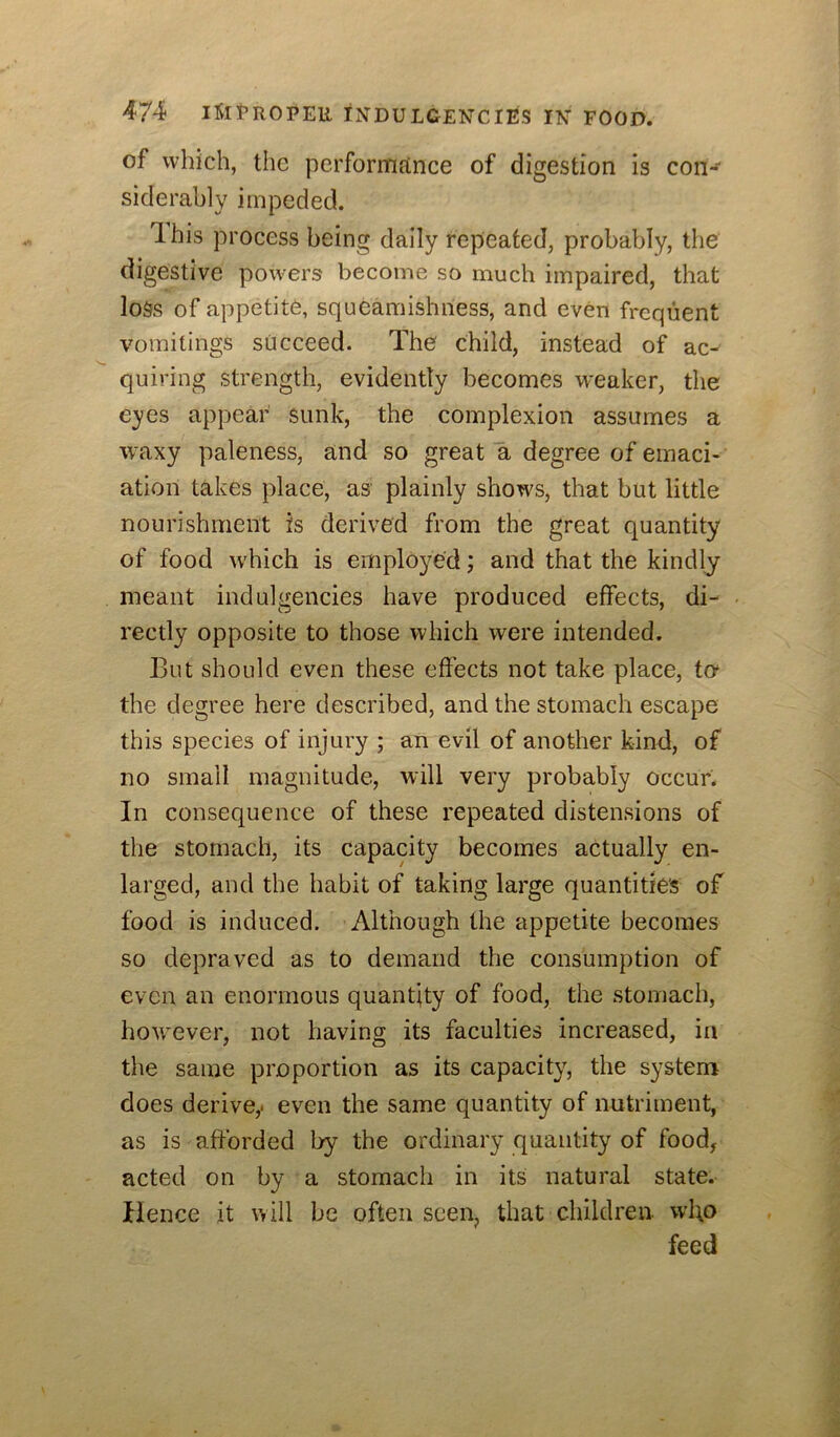 of which, the performance of digestion is con*^ siderahly impeded. Ibis process being dally repeated, probably, the digestive powers become so much impaired, that loss of appetite, squeamishness, and even frequent vomitings succeed. The child, instead of ac- quiring strength, evidently becomes weaker, the eyes appear sunk, the complexion assumes a waxy paleness, and so great a degree of emaci- ation takes place, as plainly shows, that but little nourishment is derived from the great quantity of food which is employed; and that the kindly meant indulgencies have produced effects, di- rectly opposite to those which were intended. But should even these effects not take place, to* the degree here described, and the stomach escape this species of injury ; an evil of another kind, of no small magnitude, will very probably occur. In consequence of these repeated distensions of the stomach, its capacity becomes actually en- larged, and the habit of taking large quantities of food is induced. Although the appetite becomes so depraved as to demand the consumption of even an enormous quantity of food, the stomach, however, not having its faculties increased, in the same proportion as its capacity, the system does derive,, even the same quantity of nutriment, as is afforded by the ordinary quantity of food^ acted on by a stomach in its natural state. Hence it will be often seen, that children wI\o feed