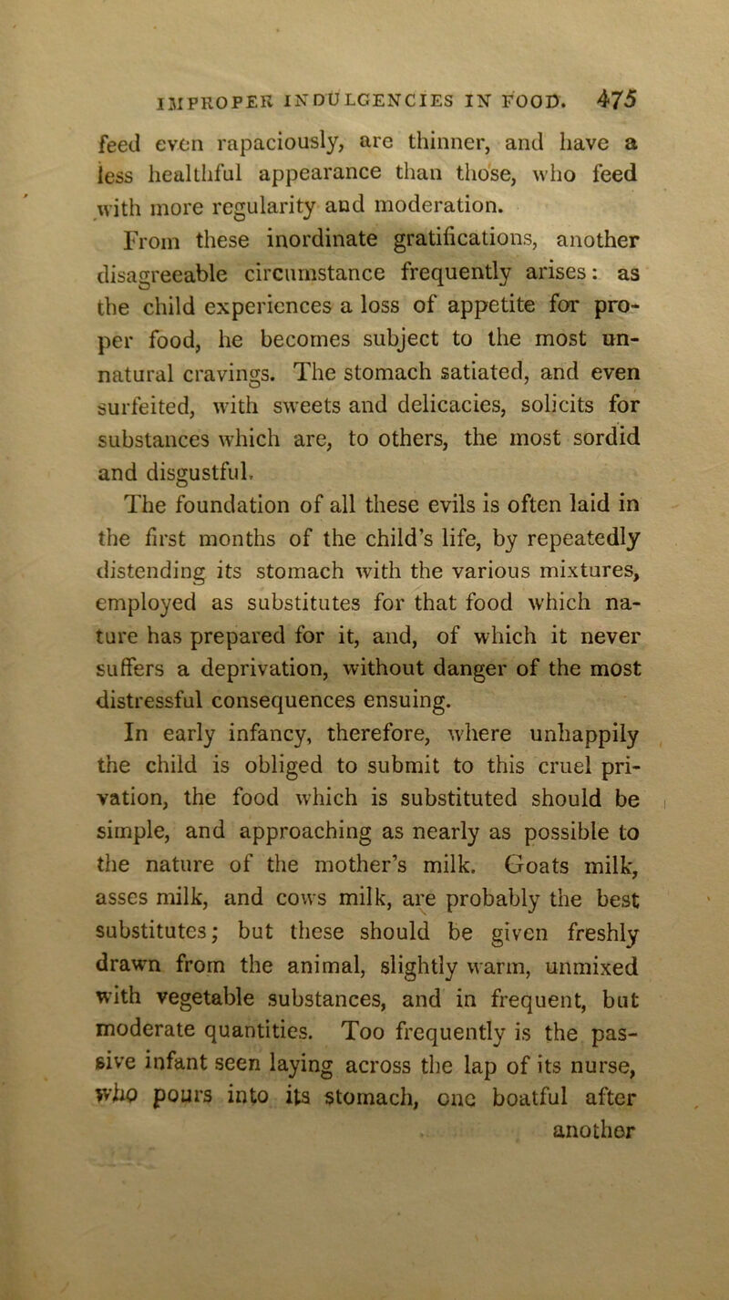 feed even rapaciously, are thinner, and have a iess healthful appearance than those, who feed .with more regularity and moderation. From these inordinate gratifications, another disagreeable circumstance frequently arises: as the child experiences a loss of appetite for pror per food, he becomes subject to the most un- natural cravings. The stomach satiated, and even surfeited, with sweets and delicacies, solicits for substances which are, to others, the most sordid and disgustful. The foundation of all these evils is often laid in the first months of the child’s life, by repeatedly distending its stomach wdth the various mixtures, employed as substitutes for that food which na- ture has prepared for it, and, of which it never suffers a deprivation, without danger of the most distressful consequences ensuing. In early infancy, therefore, wdiere unhappily the child is obliged to submit to this cruel pri- vation, the food which is substituted should be simple, and approaching as nearly as possible to the nature of the mother’s milk. Goats milk, asses milk, and cows milk, are probably the best substitutes; but these should be given freshly drawn from the animal, slightly warm, unmixed with vegetable substances, and in frequent, but moderate quantities. Too frequently is the pas- sive infant seen laying across the lap of its nurse, who pours into its stomach, one boatful after another