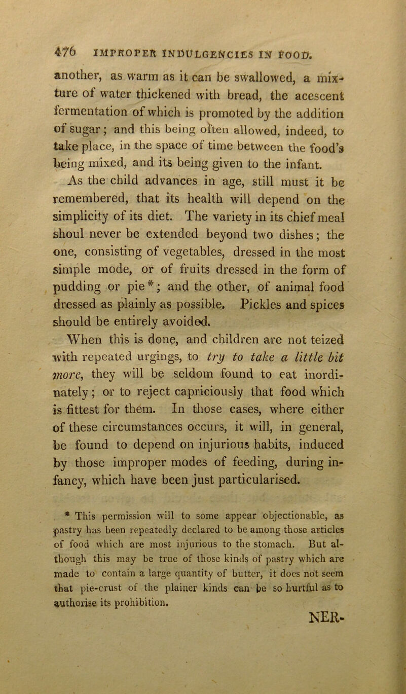 another, as warm as it can be swallowed, a mix- ture ot water thickened with bread, the acescent fermentation of which is promoted by the addition of sugar; and this being often allowed, indeed, to take place, in the space of time between the food’s being mixed, and its being given to the infant. As the child advances in age, still must it be remembered, that its health will depend on the simplicity of its diet. The variety in its chief meal shoul never be extended beyond two dishes; the one, consisting of vegetables, dressed in the most simple mode, or of fruits dressed in the form of pudding or pie^'; and the other, of animal food dressed as plainly as possible. Pickles and spices should be entirely avoided. When this is done, and children are not teized with repeated urgings, to try to take a little bit more, they will be seldom found to eat inordi- nately ; or to reject capriciously that food which is fittest for them. In those cases, where either of these circumstances occurs, it will, in general, be found to depend on injurious habits, induced by those improper modes of feeding, during in- fancy, which have been just particularised. * This permission will to some appear objectionable, as pastry has been repeatedly declared to be among those articles of food which are most injurious to the stomach. But al- though this may be true of those kinds of pastry which are made to contain a large quantity of butter, it docs not seem that pie-crust of the plainer kinds can he so hurtful as to authorise its prohibition. NER.