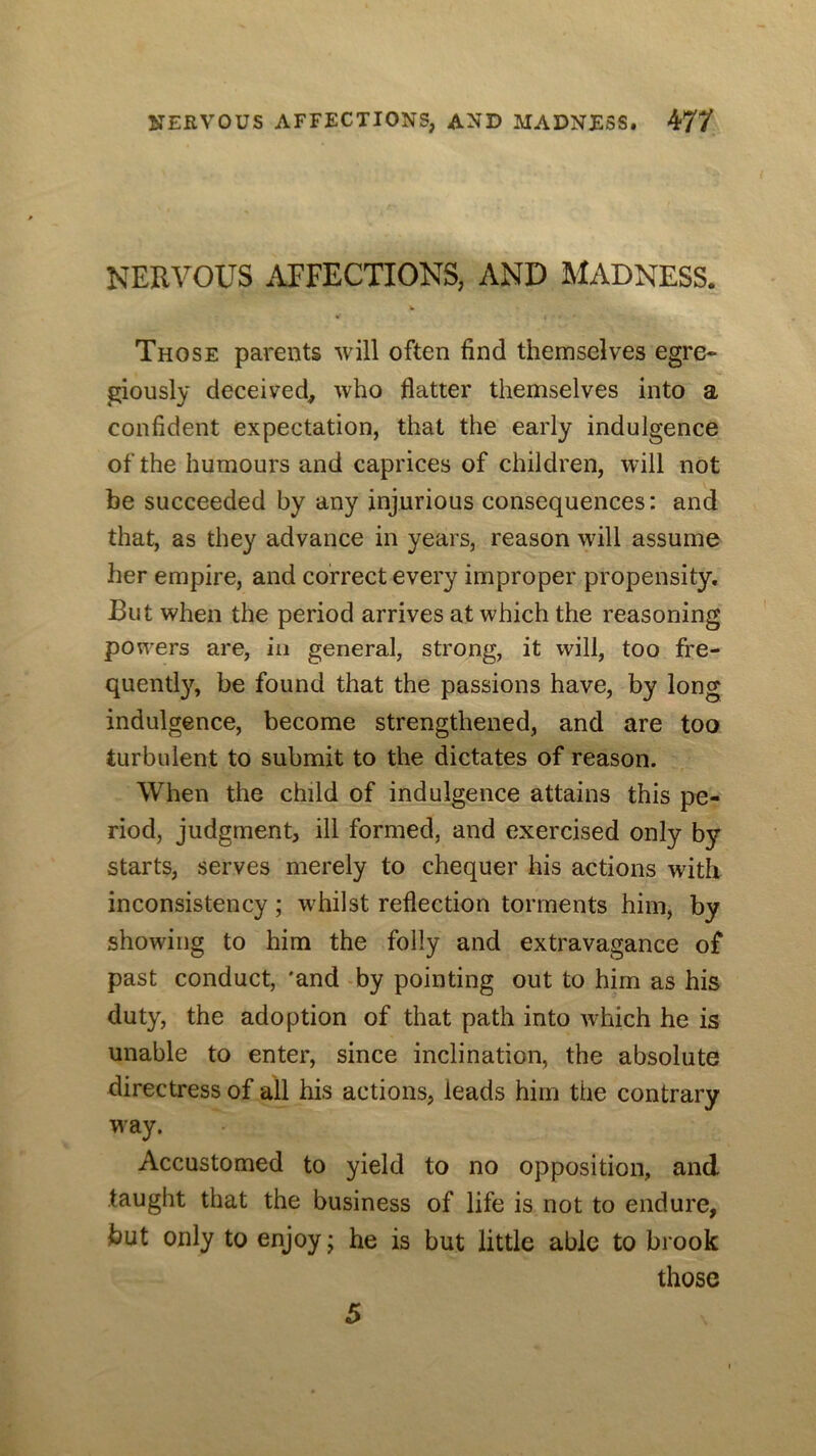 NERVOUS AFFECTIONS, AND MADNESS. Those parents will often find themselves egre- giously deceived, who flatter themselves into a confident expectation, that the early indulgence of the humours and caprices of children, will not be succeeded by any injurious consequences: and that, as they advance in years, reason will assume her empire, and correct every improper propensity. But when the period arrives at which the reasoning powers are, in general, strong, it will, too fre- quently, be found that the passions have, by long indulgence, become strengthened, and are too turbulent to submit to the dictates of reason. When the child of indulgence attains this pe- riod, judgment, ill formed, and exercised only by starts, serves merely to chequer his actions with inconsistency; w^hilst reflection torments him, by showing to him the folly and extravagance of past conduct, 'and «by pointing out to him as his duty, the adoption of that path into which he is unable to enter, since inclination, the absolute directress of all his actions, leads him the contrary way. Accustomed to yield to no opposition, and taught that the business of life is not to endure, but only to enjoy; he is but little able to brook those 5