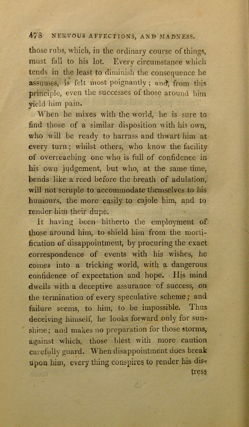 those rubs, wliich, in the ordinary course of things, must fall to his lot. Every circumstance which tends in the least to diminish the consequence he assumes, is felt most poignantly ; and; from this principle, even the successes of those around him yield him pain. When he mixes with the world, he is sure to find those of a similar disposition with his own, who will be ready to harrass and thwart him at every turn; w’hilst others, w'ho know the facility of overreaching one who is full of confidence in his own judgement, but who, at the same time, bends like a reed before the breath of adulation, will not scruple to accommodate themselves to liis humours, the more easily to cajole him, and tq render hini their dupe, It having been hitherto the employment of those around him, to shield him from the morti- fication of disappointment, by procuring the exact correspondence of events with his wishes, he comes into a tricking wmrld, with a dangerous confidence of expectation and hope. His mind dwells with a deceptive assurance of success, on the termination of every speculative scheme; and failure seems, to him, to be impossible. Thus deceiving himself, he looks forward only for sun- shine; and makes no preparation for those storms, against which, those blest with more caution carehdly guard. When disappointment does break upon him, every thing conspires to render his disr tress
