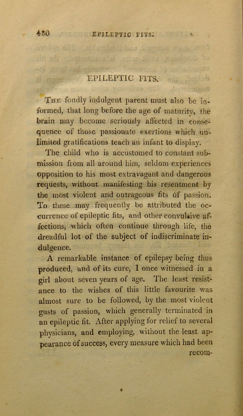 4^ EPILEPTIC FITS. The fondly indulgent parent must also be in- formed, that long before the age of maturity, the brain may become seriously affected in conse-i- quence of those passionate exertions which un- limited gratifications teach an infant to display. The child who is accustomed to constant sub- mission from all around him, seldom experiences opposition to his most extravagant and dangerous requests, without manifesting his resentment by the most violent and outrageous fits of passion. To these may frequently be attributed the oc- currence of epileptic fits, and other convulsive af- fectionSj which often continue through life, the dreadful lot of the subject of indiscriminate in- dulgence. A remarkable instance of epilepsy being thus produced, and of its cure, I once witnessed in a girl about seven years of age. The least resist- ance to the wishes of this little favourite was almost sure to be followed, by the most violent gusts of passion, which generally terminated in an epileptic fit. After applying for relief to several physicians, and employing, without the least ap- pearance of success, every measure which had been reconi-