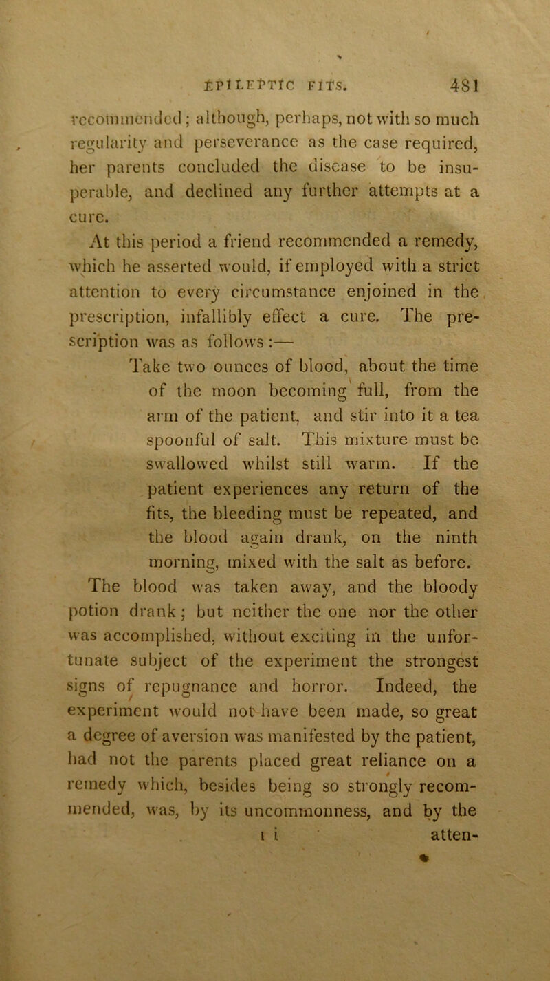 rcconiincndcil; although, perhaps, not with so much regularity and perseverance as the case required, her parents concluded the disease to be insu- perable, and declined any further attempts at a cure. At this period a friend recommended a remedy, which he asserted would, if employed with a strict attention to every circumstance enjoined in the. prescription, infallibly effect a cure. The pre- scription was as follows :— Take two ounces of blood, about the time of the moon becoming full, from the arm of the patient, and stir into it a tea spoonful of salt. This mixture must be swallowed whilst still warm. If the patient experiences any return of the fits, the bleeding must be repeated, and the blood again drank, on the ninth morning, mixed with the salt as before. The blood was taken away, and the bloody potion drank; but neither the one nor the other was accomplished, without exciting in the unfor- tunate subject of the experiment the strongest signs of repugnance and horror. Indeed, the experiment would not-have been made, so great a degree of aversion was manifested by the patient, had not the parents placed great reliance on a remedy which, besides being so strongly recom- mended, was, by its uncommonness, and by the i i ■ atten-