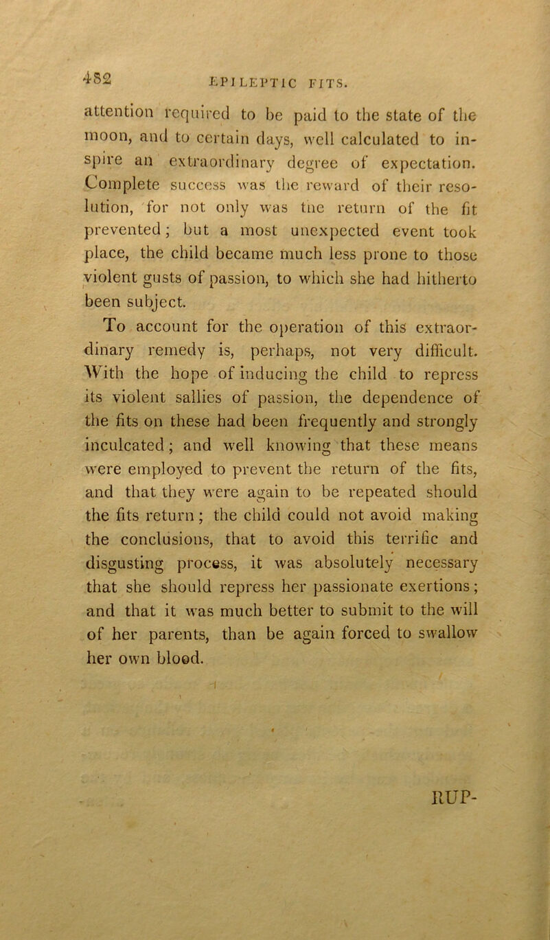 attention required to be paid to the state of the moon, and to certain days, well calculated to in- spire an extraordinary degree of expectation. Complete success was the reward of their reso- lution, 'for not only was tne return of the fit prevented; but a most unexpected event took place, the child became much less prone to those violent gusts of passion, to which she had hitherto been subject. To account for the operation of this extraor- dinary remedy is, perhaps, not very difficult. With the hope of inducing the child to repress its violent sallies of passion, the dependence of the fits on these had been frequently and strongly inculcated; and w'ell knowing that these means were employed to prevent the return of the fits, and that they were again to be repeated should the fits return; the child could not avoid making the conclusions, that to avoid this terrific and disgusting process, it was absolutely necessary that she should repress her passionate exertions; and that it was much better to submit to the will of her parents, than be again forced to swallow her own blood. RUP-