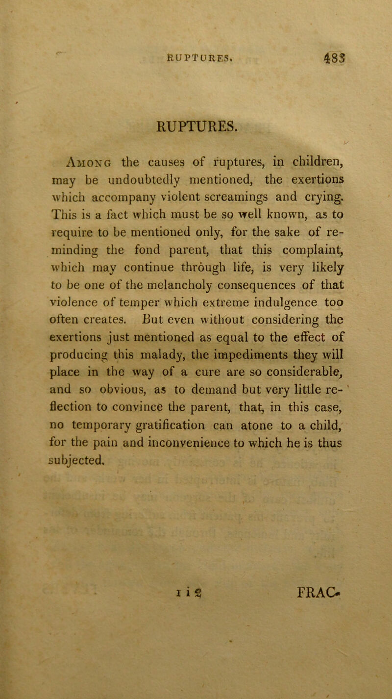 RUPTURES. Among the causes of ruptures, in children, may be undoubtedly mentioned, the exertions which accompany violent screamings and crying. This is a fact which must be so well known, as to require to be mentioned only, for the sake of re- minding the fond parent, that this complaint, which may continue through life, is very likely to be one of the melancholy consequences of that violence of temper which extreme indulgence too often creates. But even without considering the exertions just mentioned as equal to the effect of producing this malady, the impediments they will place in the way of a cure are so considerable, and so obvious, as to demand but very little re- ‘ flection to convince the parent, that, in this case, no temporary gratification can atone to a child,' for the pain and inconvenience to which he is thus subjected.