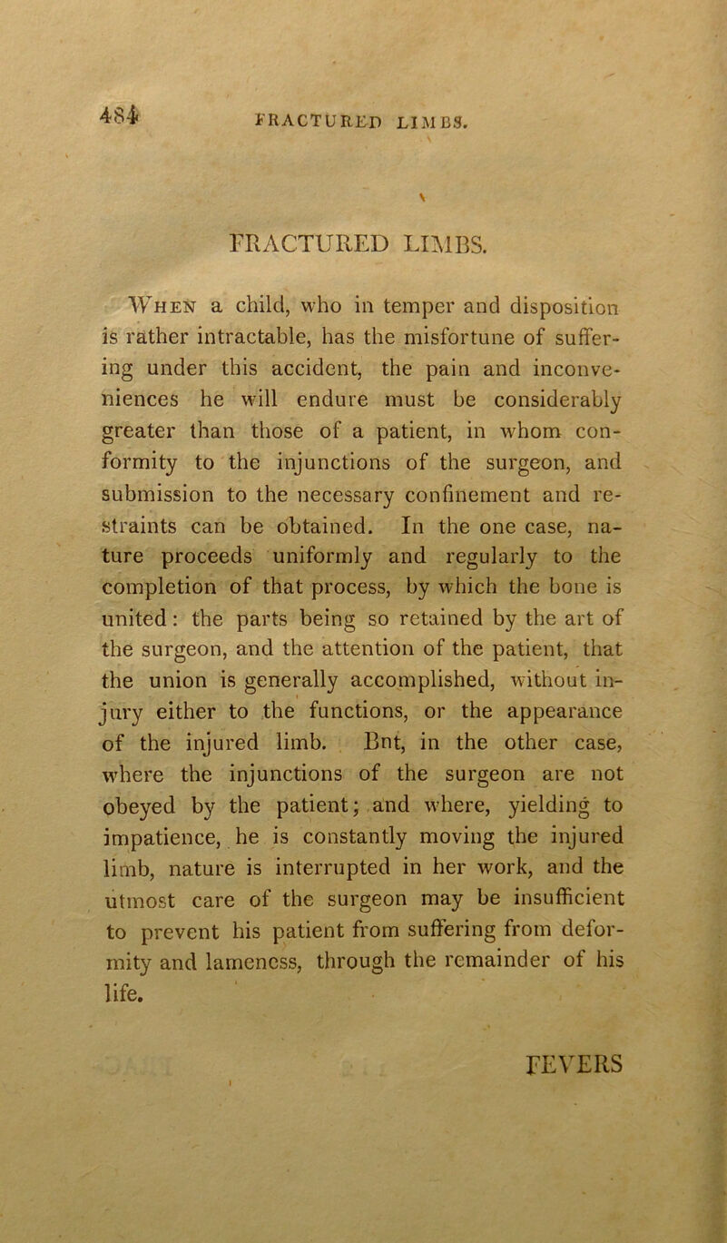 484* FRACTURED LIMBS. FRACTURED LIAIBS. When a child, who in temper and disposition is rather intractable, has the misfortune of suffer- ing under this accident, the pain and inconve- niences he will endure must be considerably greater than those of a patient, in whom con- formity to the injunctions of the surgeon, and submission to the necessary confinement and re- straints can be obtained. In the one case, na- ture proceeds uniformly and regularly to the completion of that process, by which the bone is united: the parts being so retained by the art of the surgeon, and the attention of the patient, that the union is generally accomplished, without in- jury either to the functions, or the appearance of the injured limb. Bnt, in the other case, where the injunctions of the surgeon are not obeyed by the patient; and where, yielding to impatience, he is constantly moving the injured limb, nature is interrupted in her work, and the utmost care of the surgeon may be insufficient to prevent his patient from suffering from defor- mity and lameness, through the remainder of his life. FEVERS