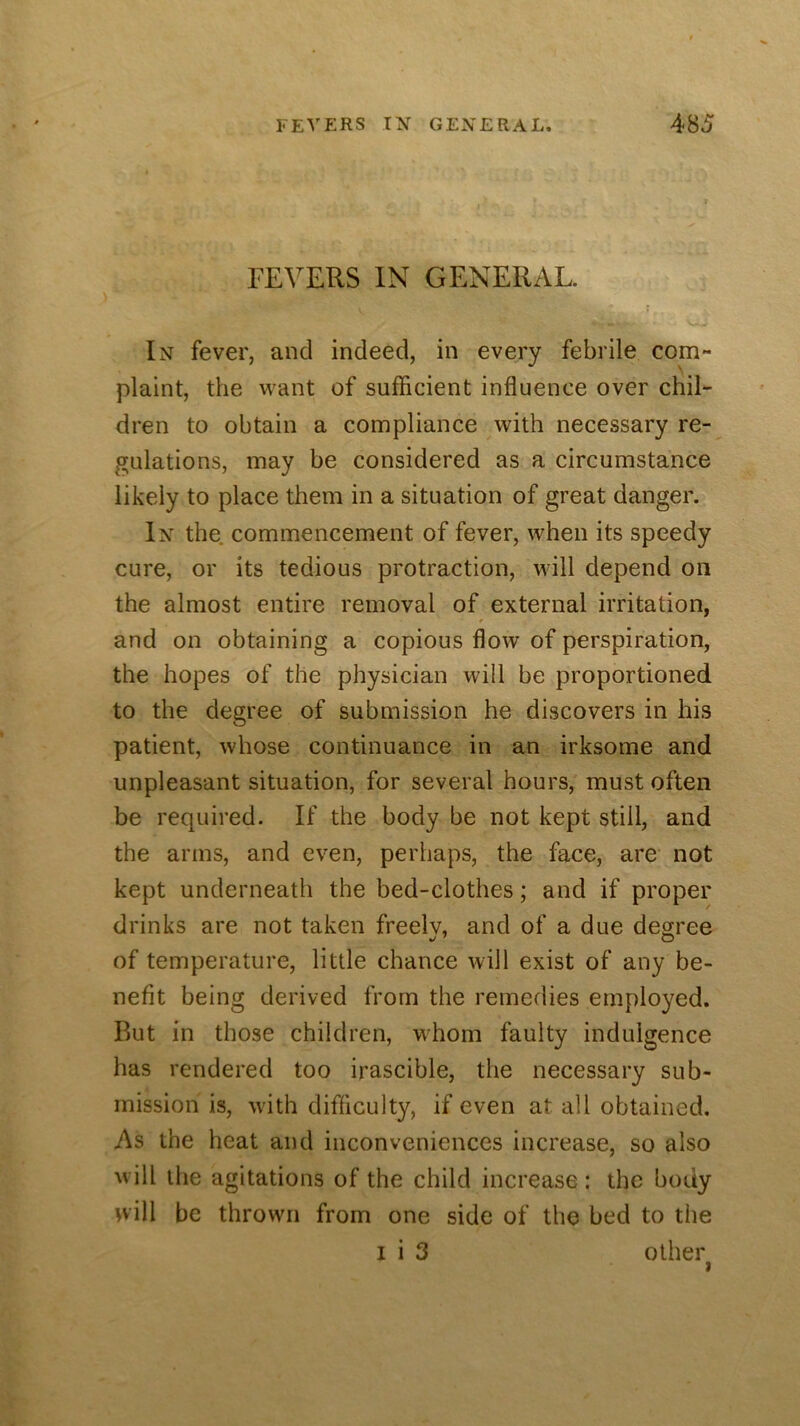 FEVERS IN GENERAL. In fever, and indeed, in every febrile com- plaint, the want of sufficient influence over chil- dren to obtain a compliance with necessary re- gulations, may be considered as a circumstance likely to place them in a situation of great danger. In the commencement of fever, when its speedy cure, or its tedious protraction, will depend on the almost entire removal of external irritation, and on obtaining a copious flow of perspiration, the hopes of the physician will be proportioned, to the degree of submission he discovers in his patient, whose continuance in an irksome and unpleasant situation, for several hours, must often be required. If the body be not kept still, and the arms, and even, perhaps, the face, are not kept underneath the bed-clothes; and if proper drinks are not taken freelv, and of a due degree of temperature, little chance will exist of any be- nefit being derived from the remedies employed. Rut in those children, whom faulty indulgence has rendered too irascible, the necessary sub- mission is, with difficulty, if even at all obtained. As the heat and inconveniences increase, so also will the agitations of the child increase : the body nill be thrown from one side of the bed to the I i 3 other I