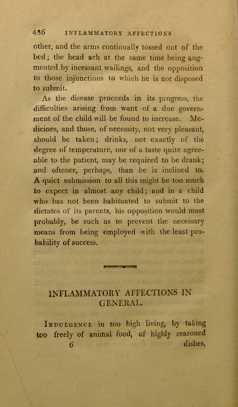 4S6 INFLAMMATORY AFFECTIONS Other, and the arms continually tossed out of the bed; the head ach at the same time being aug- mented by incessant wailings, and the opposition to those injunctions to which he is not disposed to submit. As the disease proceeds in its progress, the difficulties arising from want of a due govern- ment of the child will be found to increase. Me- dicines, and those, of necessity, not very pleasant, should be taken; drinks, not exactly of the degree of temperature, nor of a taste quite agree- able to the patient, may be required to be drank; and oftener, perhaps, than he is inclined to. A quiet submission to all this might be too much to expect in almost any child; and in a child who has not been habituated to submit to the dictates of its parents, his opposition would most probably, be such as to prevent the necessary means from being employed with the least pro- bability of success, INFLAMMATORY AFFECTIONS IN GENERAL. Indulgence in too high living, by taking too freely of animal food, of highly seasoned d dishes,