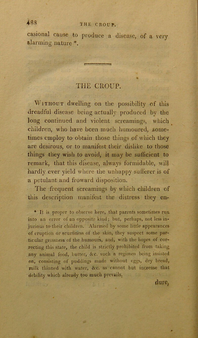 TFiE CROUP. casional cause to produce a disease, of a very alarming nature THE CROUP. I \ Without dwelling on the possibility of this dreadful disease being actually produced by the long continued and violent screamings, which children, who have been much humoured, jsome-r times employ to obtain those things of which they are desirous, or to manifest their dislike to those things they wish to avoid, it may be sufficient to X remark, that this disease, always formidable, will hardly ever yield wdiere the unhappy sufferer is of a petulant and frow^ard disposition. The frequent screamings by which children of this description manifest the distress they enr *'Ijt is proper to observe here, that parents sometimes run into an error of an opposite kind; but, perhaps, not less in- jurious to their children. Alarmed by some little appearances of eruption or scurfiness of the skin, they suspect some par- ticular grossness of the humours, and, with the hopes of cor- recting this state, the child is strictly prohibited from taking any animal food, butter, See. such a regimen being insisted on, consisting of puddings made without egg's, dry bread, milk thinned with water, &c. as cannot but increase that debility which already too much prevails. dure.