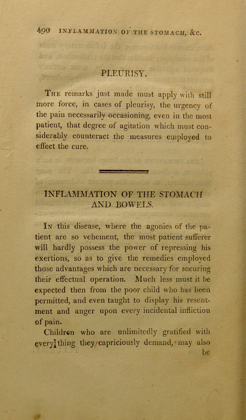 PLEURISY. The remarks just made must apply with still more force, in cases of pleurisy, the urgency of the pain necessarily occasioning, even in the most patient, that degree of agitation which must con- siderably counteract the measures employed to effect the cure. INFLAMMATION OF TFIE STOMACH AND BOWELS. In this disease, where the agonies of the pa- tient are so vehement, the most patient sufferer will hardly possess the power of repressing his exertions, so as to give the remedies employed those advantages which are necessary for securing their effectual operation. Much less must it be expected then from the poor child who has been permitted, and even taught to display his resent- ment and anger upon every incidental infliction of pain. Children who are unlimitedly gratified with every] thing they/capriciously demand,Mnay also be