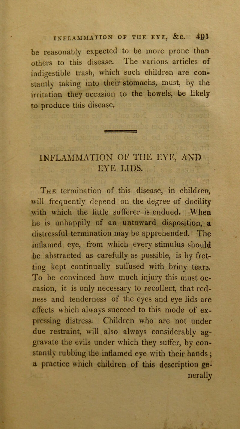 be reasonably expected to be more prone than others to this disease. The various articles of indicrestible trash, which such children are con- stantly taking into their stomachs, must, by the irritation they occasion to the bowels, be likely to produce this disease. INFLAMMATION OF THE EYE, AND EYE LIDS. ' The termination of this disease, in children, will frequently depend on the degree of docility with which the little sufferer is endued. When he is unhappily of an untoward disposition, a distressful termination may be apprehended. The inflamed eye, from which every stimulus should be abstracted as carefully as possible, is by fret- ting kept continually suffused with briny tears. To be convinced how much injury this must oc- casion, it is only necessary to recollect, that red- ness and tenderness of the eyes and eye lids are effects which always succeed to this mode of ex- pressing distress. Children who are not under due restraint, will also always considerably ag- gravate the evils under which they suffer, by con- stantly rubbing the inflamed eye with their hands; a practice which children of this description ge- nerally