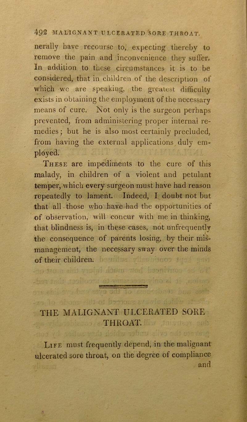 nerally have recourse to, expecting thereby to remove the pain and inconvenience they suffer. In addition to these circumstances it is to be considered, that in children of the description of which we are speaking, the greatest difficulty exists in obtaining the employment of the necessary means of cure. Not only is the surgeon perhaps prevented, from administering proper internal re- medies ; but he is also most certainly precluded, from having the external applications duly em- ployed. These are impediments to the cure of this malady, in children of a violent and petulant temper, which every surgeon must have had reason repeatedly to lament. Indeed, I doubt not but that all those who have had the opportunities of of observation, will concur with me in thinking, that blindness is, in these cases, not unfrequently I the consequence of parents losing, by their mis- management, the necessary sw^ay over the minds of their children. THE MALIGNANT ULCERATED SORE THROAT. Life must frequently depend, in the malignant ulcerated sore throat, on the degree of compliance and