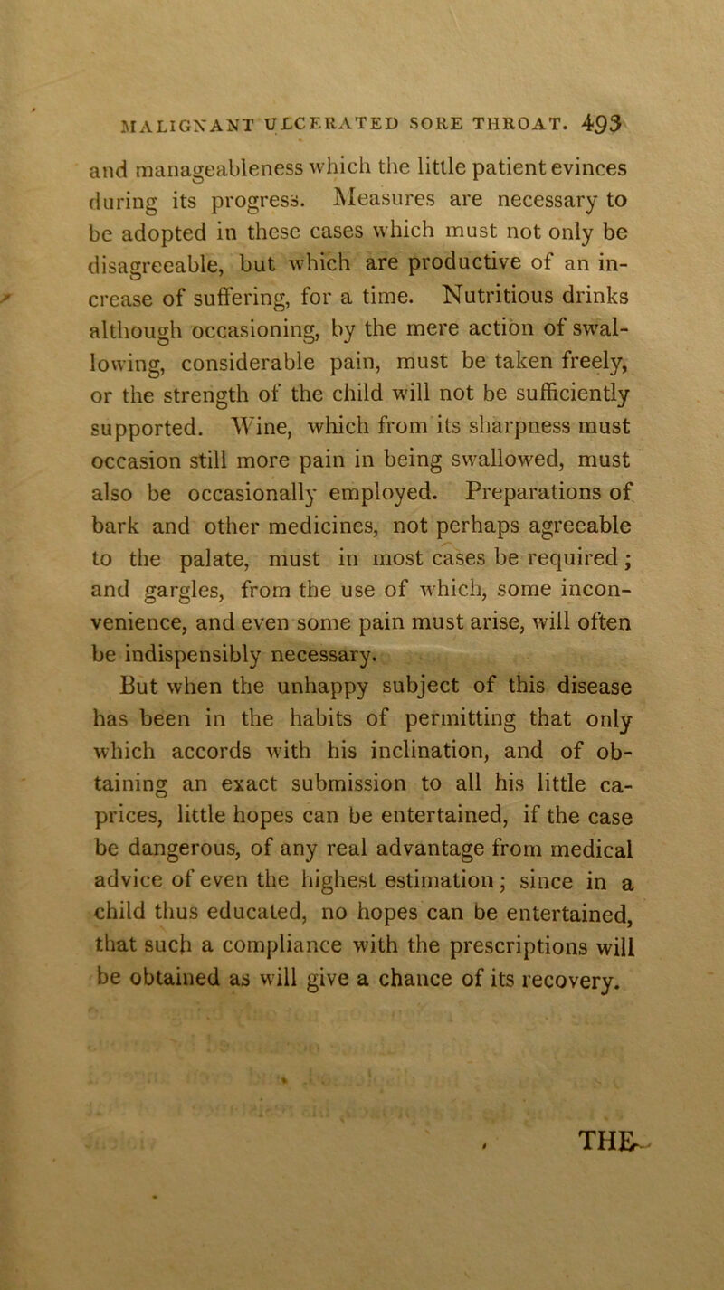 and manageableness which the little patient evinces during its progress. IVIeasures are necessary to be adopted in these cases which must not only be disagreeable, but which are productive of an in- crease of suffering, for a time. Nutritious drinks although occasioning, by the mere action of swal- lowing, considerable pain, must be taken freely, or the strength of the child will not be sufficiently supported. Wine, which from its sharpness must occasion still more pain in being swallowed, must also be occasionally employed. Preparations of bark and other medicines, not perhaps agreeable to the palate, must in most cases be required; and gargles, from the use of which, some incon- venience, and even some pain must arise, will often be indispensibly necessary. But when the unhappy subject of this disease has been in the habits of permitting that only which accords wdth his inclination, and of ob- taining an exact submission to all his little ca- prices, little hopes can be entertained, if the case be dangerous, of any real advantage from medical advice of even the highest estimation; since in a child thus educated, no hopes can be entertained, that such a compliance with the prescriptions will be obtained as will give a chance of its recovery.