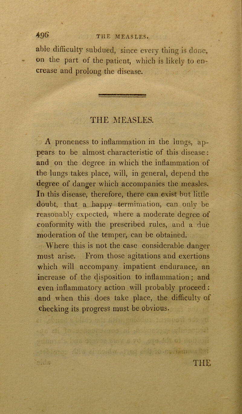 49S THE MEASLES. able difficulty subdued, since every thing is done, on the part of the patient, which is likely to en- crease and prolong the disease. THE MEASLES. A proneness to inflammation in the lungs, ap- pears to be almost characteristic of this disease: and on the degree in which the inflammation of the lungs takes place, will, in general, depend the degree of danger which accompanies the measles. In this disease, therefore, there can exist but little doubt, that a happy termimation, can only be reasonably expected, where a moderate degree of conformity with the prescribed rules, and a due , moderation of the temper, can be obtained. Where this is not the case considerable danger must arise. From those agitations and exertions which will accompany impatient endurance, an increase of the disposition to inflammation; and even inflammatory action will probably proceed: and when this does take place, the difficulty of checking its progress must be obvious. THE