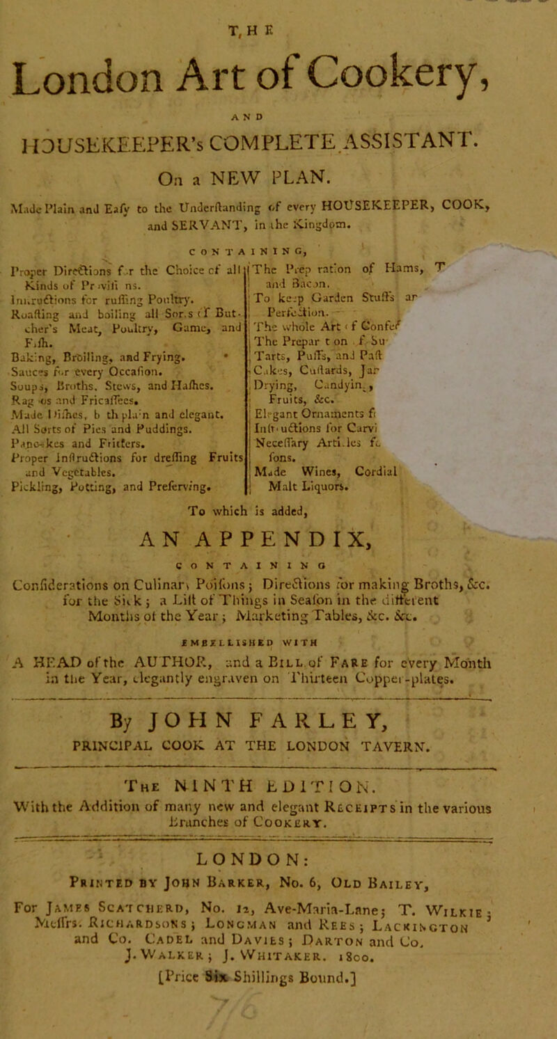 T, H E London Art of Cookery, AND HOUSEKEEPER’S COMPLETE.ASSISTANT. On a NEW PLAN. Made Plain anil Ea/y to the UndcrAanding <»f every HOUSEKEEPER, COOK, and SERVANT, in ihe Kingdom. Proper Direflions f. r the Kinds of Pr ivili ns. Irii.ruftions t'er rufling Poultry. RoaAing and bailing all Snr.stt But- cher’s Meat, Ponltrv, Game, and Filh. Baking, Broiling, and Frying. • Sauces A.r every Occafion. Soups, Broths. Steivs, and HaAics. Rag os and FricalTecs. Made ItiiTics, b thphi'n and elegant. All Sorts ot Pies and Puddings. Panewkes and Ftiitcrs. Proper inflruftions for drelTing Fruits and Vegetables. Pickling, Potting, and Prefen’fng. Prep ration of Hams, T and Bacon. : To kerp Garden Stuffs ar 1 Perfection. - I The whole Aft < f fionfef I The Prepar t on f Su- I Tarts, PulTs, and PaA iC.ikes, CuAards, Jar .Drying, Candyin^, j Fruits, &c. Elegant Ornaments fi Inh'uftions for Carvi Neceffary Arti.les fc fons. Made Wines, Cordial j Malt Liquors. CONTAINING, Choice cf all I The To which is added, AN APPENDIX, CONTAINING Confiderations on Culinan Poilbns; Dire^\ions for making Broths, &c. for the Sick ; a Lilt of Things in Seafon in the difteient Months pt the Year j Marketing Tables, &c. See. EMBZLLISHBO WITH A HEAD of the AUTHOR, and a Bill.of Fare for every Month in the Year, elegantly engr.iven on rhiiteeu Copper-plates. By JOHN FARLEY, PRINCIPAL COOK AT THE LONDON TAVERN. The N-INTH EDITION. With the Addition of many new and elegant Receipts in the various Brunches of Cookery. LONDON: Printed by John Barker, No. 6, Old Bailey, For James Scatcherd, No. 12, Ave-Maria-Lane; T. Wilkie- Mtlfrs. Richardsons ; Lonc.man and Rees ; Lackincton ’ and Co. Cadel and Davies; Darton and Co. J.Walker; J. Whitaker. 1800. [Price Sfet Shillings Bound.]