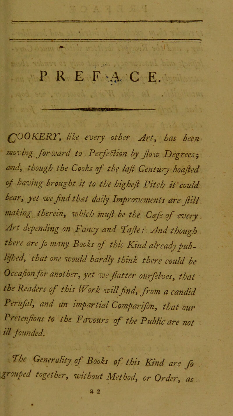 (^OOKERTy like every other Arty has been 77ioving forward to PerfeSUon by fow Degrees ^ cmdy though the Cooks oj the laf Century boajted oj having brought it to the higheji Pitch iPcould beary yet we fnd that daily Improvements are fill making thereiny which mufl be the Cafe of every. Art depmding on Fancy a?id Tafe: And though there are fo many Books of this Kind already pub-- lifedy that one would hardly think there could be Occafo?j for another, yet we flatter oiirfelveSy that the Readers of this IVirk willfind, from a candid Peruflily and an impartial Coinparifon, that our Pretenflons to the Favours of the Public are not ill founded. The Generality of Books of this Kind are fo grouped together, ivithout Method, or Order, as