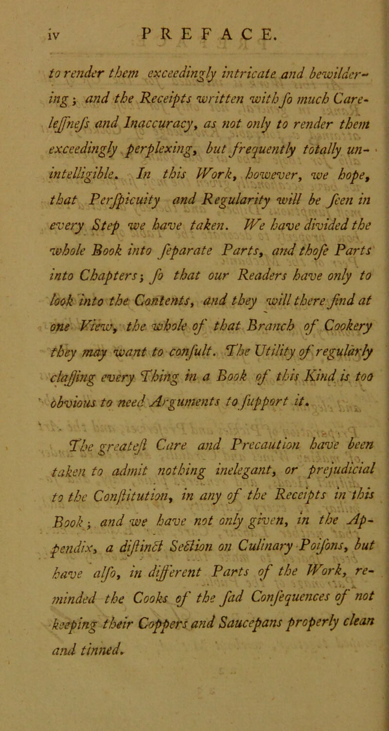 to render them exceedingly intricate and bewilder- ing i and the Receipts written withfo much Care^ lejfnefs and Inaccuracy^ as fiot only to render them exceedingly. perplexing, but frequently totally un- • intelligible^ In this Work, however, we hope, that Perfpicuity and Regularity will be feen in every Step we have taken. We have divided the whole Rook into feparate Parts, and thofe Parts into Chapters-, fo that our Readers have only to look into the Contents, and they will there fnd at one View, the whole of that Branch of Cookery they may want to confult. The Utility of regnldrly clajjing every Thing hi a Book of this Kind, is too obvious to need Arguments to fupport it, . The greatefi Care and Precaution have been taken to admit nothing inelegant, or prejudicial to the ConjUtution, in any of the Receipts in'this Book and we have not only given, in the Ap~ pendix, a diftinB SeSlion on Culinary-Poijons, but have alfo, in different Parts of the Wwk, re^ minded the Cooks of the fad Confequences of not keeping their Coppers and Saucepans properly clean and tinned.
