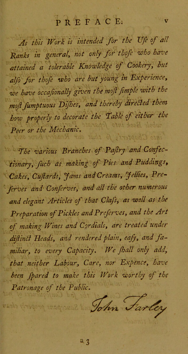 Js this Work Is intended for the TJfe of all Ranks in general, ^ot only for thofe ^ho have attained a tolerable Knowledge of Cookery, hut alfo for thofe who are but young in Experience, we have occafonally given the mof jimple with the ' moft fumptuous'Dipes, ak thereby dir^eaedHhem how properly to decorate the T^able of either the Peer or the Mechanic, - A A-tV: . ■ T^he various Branches of^Pafry and Confec- tionary, fuch at making of Pies‘^and Puddiv.gs, Cakes, Cuftards, Jams and Creams, Jellies, Pre- '- ferves ''and' Conferves, and all the other numerous and elegant Articles of that Clafs, as well as the Preparation of Pickles and Preferves, and the Art of making Wines and Cordials, are treated under difinB Heads, and rendered plain, eafy, and fa- miliar, to every Capacity. We fall only add, that neither Labour, Care, nor Expence, have been fpared to make this Work worthy of the Patronage of the Public. ^3