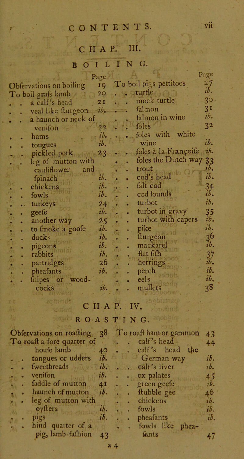 B p Obfervations on boiling To boil grafs lamb . . a calf’s head . . veal like fturgeon , . a haunch or neck of venifon . . hams , . tongues .. . pickled pork . . leg of mutton with cauliflower and fpinach . chickens . fowls .. turkeys • geefe . another way . to fmoke a goofe . duck-i . pigeons . rabbits . partridges . pheafants . fnipes or wood- cocks houfe lamb tongues or udders fwectbrcads venifoa faddle of mutton haunch of mutton leg of mutton with oyfters pigs hind quarter of a pig, lamb-fafhion tents. vii A P. III. L I NO. • asre ' Page IQ To boil pigs pettitoes 7 20 . . .turtle tb. 21 . . mock turtle 30 4b k—. . falmon . falrnon in wine ib. 22 . . foies 32 ib. . . , foies with white ib. wine ib. ^3 • . foies a la Fiancoife ib. . foies the Dutch way 32 . trout ^ , cod’s head , ' ih. ib. • ib. ib. . . fait cod * 34 ib. --‘i . cod founds ib. 24 . . turbot ib. ib. . . turbot in gravy 35 25 . . turbot with capers ib. ib. . pike ib. ib. . . fturgeph 36 ib. . . mackarel ih. ib. . . flatfifii^ '■ 37 26 . . herrings,- ' ib. ib. . perch ’ , ib. . eels . ib. ib. . mullets ‘  ►' ^ '*• 1 38 1 A P. IV. ■  4 S T I N G. 38 To roaft ham or gammon 43 . calf’s head 44 40 . . calf’s head tjie ib. German way ib. ib. . calf’s liver ib. ib. . ox palates 45 41 . . green geefe ib. tb. . . ftubble gee 46 . chickens ib. ib. \ . fowls ib. ib. . . pheafants . fowls like phea- ib. 43 fonts a 4 47