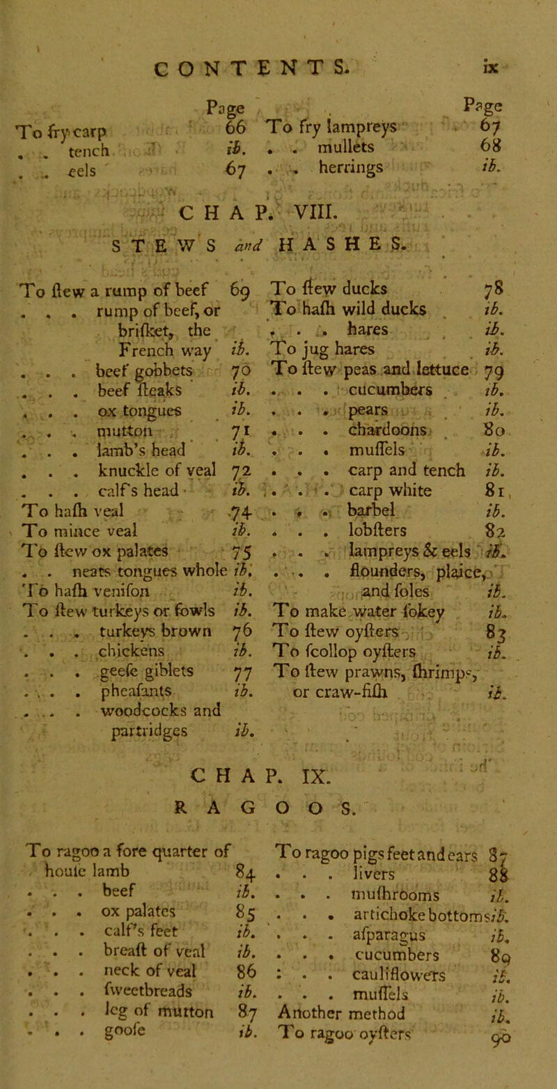 Page Page To fry carp 66 To fry lampreys • 67 . . tench ib. . . mullets 68 . .. eels 67 . . herrings ih. CHAP. VIII. stew’s hnd HASHES. To flew a rump of beef 69 . . . rump of beef, or brifket, the French way ih. . . . beef gobbets 70 . . . beef fteaks ih. . . . ox tongues ih. . . , mutton . 71 . . . lamb’s head ib. . . , knuckle of veal 72 . . . calf s head • ih. To hafti veal ,74 To raiace veal ih. To ftevv ox palates 75 . . neats tongues whole ihl To hafh venifon ib. To ftew turkeys or fowls ih. . . , turkeys brown 76 . . . chickens ih. . . . geefe giblets 77 . , . . pheafants ib. ... . woodcocks and partridges ih. C H A RAG To ragoo a fore quarter of houle lamb 84 . . . beef ih. . . . ox palates 85 . . . calf’s feet ih. . . . breaft of veal ih. . . . neck of veal 86 . . . fvveetbreads ih. . . . leg of mutton 87 . . . goofe ib. To ftew ducks 78 To hafh wild ducks _ ih. , . hares ib. To jug hares ih. To flew peas and lettuce 79 . . . : cucumbers ih. . . . pears _ ib. . . . ebardoons: . 80 . . . mufTels ib. . . . carp and tench ib. carp white 81, . , barbel ih. . . . lobfters 82 . . . lampreys & eels ... , flounders, pljdce,_> j,;and foies ih. To make Water fokey ib. To flew oyflers . 83 To fcollop oyflers ib. Tollew prawns, fhrimps, or craw-fifh ih. P. IX. d' 0 0 S. T0 ragoo pigs feet and ears . . . livers si . . . mufhrooms ih. . . . artichoke bottoms;^; . . - afparagus ih. • . . cucumbers • . cauliflowers in .i/. . . . mufTels ih. Another method ih. T0 ragoo oyflers 96