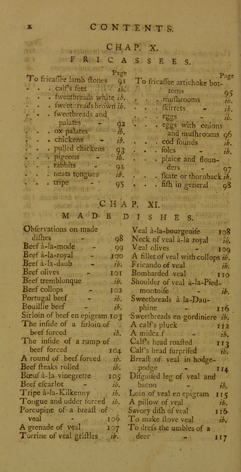 ^ CHAP. X. fricassees. rr c Fage To fricafTee lamb {tones 91 . calPs feet ’ i7 i/j. . fvvectbreads white ib. , fwe’etereadsbrd'wri . fweetbreads and. palates . ox palates' . chickens . pulled chickens % pigeons . rabbits ' . neats tongues O tripe 92 ib. ib. 93 ib. 94 ib. 95 T-> • To fricafTee artichoke bot- toms 95 . muflirooms ib. . fkirrets - ib. • eggs _ - ^ tb. . eggs with onions and mufhrooms 96 . cod founds . foies . plaice and floun- ders - . fkate or thornback ih. . fifh in general 98 ih.. ib. 97 C H A P. XI. MAD-E DISHE Obfervations on made difhes - 98 Beef a-la-mode - 99 Beef a-la-royal - 100 Beef a-la-daub - ib. Beef olives - lor Beef tremblonque ib. Beef collops - 102 Portugal beef - ib. Bouillie beef - ih. Sirloin of beef en epigram 103 The infide of a firloin of beef forced ib. The infide of a rump of beef forced 104 A round of beef forced ib. Beef {teaks rolled ib. BcEuf a-Ia-vinegrette 105 Beef efcarlot - ib. Tripe a-la-Kilkenny ib. Tongue and udder forced ib. Porcupine of a breaft of veal - 106 A grenade of veal 107 Torrine of veal griltles ib. Veal a-la-bourgeoife 108 Neck of veal a-la royal ib. Veal olives - 109 A fillet of veal with collops rZf. Fricando of veal ib. Bombarded veal no Shoulder of veal a-Ia-Pied- montoife - ib. Sweetbreads a la-Dau- phine - n6 Sweetbreads en gordiniere ib. Acalfspluck 112 A midca.f - ib. CalPs head roafted 11 j CalPs head furprifed ib. Breaft of veal in hodge- podge - 114 Difguifed leg of veal and bacon - ih. Loin of veal en epigram 115 A pillow of veal ih. Savory dilh of veal 116 To make Itove veal ib. To drefs the umblcs of a deer - ii7