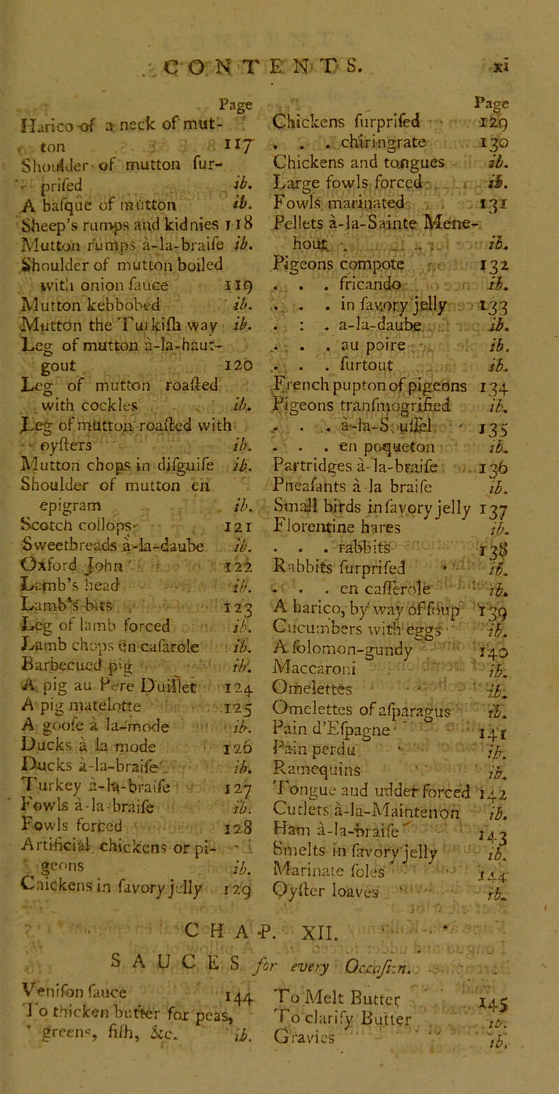 Page Ilarico-of a neck of mut- ' , ton 117 SlunrUer of nauttou fur- ■' prifed . ib. A bafque of niiitton Sheep’s rumps and kidnies Mutton rumps a-la-braife Shoulder of mutton boiled nvitli onion fiuce Mutton kebbobed Mutton the 'Fuikifli way Leg of mutton a-la-haut- gout. Leg of mutton roafted with cockles . IL Leg of mutton roafted with • ‘ oyfters ib. Mutton chops in difguife ib.. Shoulder of mutton eh epigram Scotch coilops-r Sweetbreads a-la-daube Oxford John' ' Lamb’s head Lamb's' -bits Leg of lamb forced Jvamb chops en cafarole ib. Barbecued pig Hr. A. pig au Pere Duilkt 124 A pig matelotte i'25 A goofe a la-mode ib-. Ducks a b mode 126 Ducks a-la-braife', ih. Turkey a-Pa-braife ■ 127 Fowls a-la braife i'b. Fowls forced ■ 128 Artificial chickens or pi- ' ■ , ge^-ns ib. Cnickens in favory jelly 129 ib. 121 ib. i2i ilf. 123 ib. Chickens furprifed ■ . . . chiringrate Chickens and tongues Pa^e I2Q 130 ib. ib. ib. Fowls, marinated . . 131 I18 Pellets a-Ia-Sainte Mene- i ib. hoihL. •. -- .4 2 ib. Pigeons compote 119 . . . fricando. ib. ib. .. . „ . in fatior.y jelly . ■ »33 ib. . ; , a-Ia-daul^. .: ib. .. . . . au poire . • ib. 120 .. . . furtoiit it. ib, 135 tb. 13.6 lb. Lrenchpupton of pigeons 134 .Pigeons tranfinogriiied . • a--la-S;iulj[el. - . . en poqueton Partridges a- la-braife Pneafants a la braife Small birds infavpryjelly 137 Florentine hares ib. . . . rabbik- 138 Rabbits furprifed • iS. • en caflerdle ' ' ir^.. A harico, by way of fo'up '139 Cucumbers with eggs • A folomon-gundy Maccaroni Omelettes ' ' ■ Omelettes of afparagus ' Pain d’Efpagne' ’ Pain perdu Ramequins Tongue and uddef forced Cutlers a-la-Maintenon Ham a-Ia-braife'^ Smelts in bvory jelly Marinate foies Qyher loaves •' ib. '140 ib. ' ib. tl. 141 it. it. 142 ib, M-3 ■ ib. J44-- ib. C H A -P. XII. ’ ' S A U C E S for every Occaftin. Vknlfonfauce ^ 144 To Melt Buttec J o thicken butter fox pcas» To clarify Butler • greens nih, kc. ,b. Gravies 145 , it.