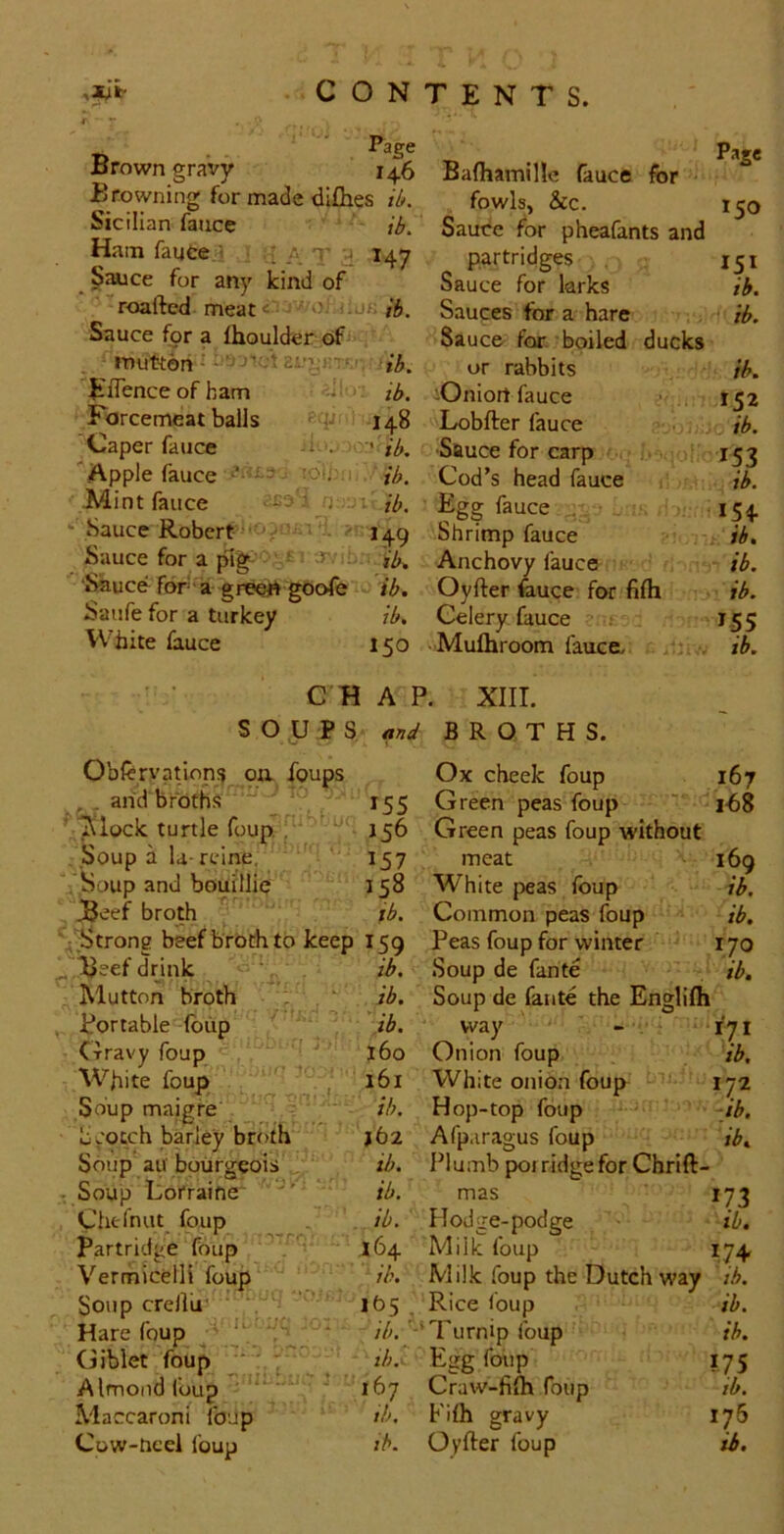 f ** ' Page Brown gravy 146 Baftamille fauce for Browning for made di£bes fowls, &c. 150 ^cilian fauce ib. Sauce for pheafants and Ham fauce ■> ■ [ a t ^ 147 partridges 151 Sauce for any kind of Sauce for larks ih. roaftcd meat«‘ib. Sauces for a hare ib. Sauce for a Ihoulder oif Sauce for. boiled ducks ^ mutton ib. or rabbits ib. Eflenceofbam o-> n,, iOniort fauce ^ 152 Forcemeat balls 148 Lobfter fauce ib. ^Caper fauce ' ib. Sftuce for carp 15J Apple fauce - (Ot; , ib. Cod’s head fauce ib. Mint lance ib. ■ Egg lauce 154 ‘ Sauce Robert . - ■ 149 Shrimp fauce ib. Sauce for a {Tig ‘ r>.' ij,^ Anchovy fauce ib. •^uce for a greets goole ib. Oyfter feuce for filh ib. Saufe for a turkey ib. Celery fauce 155 White fauce 150 -Mulhroom fauca . ib. C H A P. XIII. SOUP S B R O T H S. Oblcrvatiops oa foups Ox cheek foup 167 , ^ and broths ^ 155 Green peas foup ' i-68 Tilock turtle foup. . ’ ^ 156 Green peas foup without Soup a U rcine, 157 meat 169 Soup and bouillie 158 White peas foup ib. jBeef broth ' ib. Common peas foup ib. ■ /Strong beef broth to keep 159 Peas foup for winter ryo ^'^'Beef drink ‘ ib. Soup de fante ib. Mutton broth : . ■ ib. Soup de fante the Englilh portable (blip ib. way - ‘fyi Crravy foup 160 Onion foup ib. White foup I 161 White onion foup 172 Soup maigfe . . jb. Hop-top foup -ib. Scotch barley broth j62 Afp.iragus foup ib. Soup au bourgeois ib. Plumb poi ridge for Chrift- - Soup Lorraine* ib. mas 173 Chefnut^ loup ib. Hodge-podge ib, partridge foup ' ' 164 Milk foup 174 Vermicelli foup ib. Milk foup the Dutch way tb. Soup crellu' . • j R'ce foup ib. Hare foup '1 “ - //;, -‘Turnip foup ih. Giblet foup r/;,'' Egg foiip 175 Almond foup  ' ' ; 167 Craw-fifh foup ib. Maccaroni foup ib- P'lh gravy 176 Cow-neei foup ib. Oyfter foup ih.